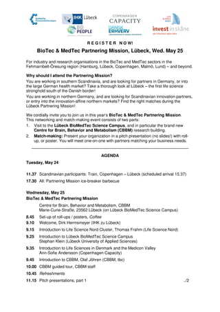 R E G I S T E R N O W!
BioTec & MedTec Partnering Mission, Lübeck, Wed. May 25
For industry and research organisations in the BioTec and MedTec sectors in the
Fehmarnbelt-Öresung region (Hamburg, Lübeck, Copenhagen, Malmö, Lund) – and beyond.
Why should I attend the Partnering Mission?
You are working in southern Scandinavia, and are looking for partners in Germany, or into
the large German health market? Take a thorough look at Lübeck – the first life science
stronghold south of the Danish border!
You are working in northern Germany, and are looking for Scandinavian innovation partners,
or entry into the innovation-affine northern markets? Find the right matches during the
Lübeck Partnering Mission!
We cordially invite you to join us in this year‘s BioTec & MedTec Partnering Mission.
This networking and match-making event consists of two parts:
1. Visit to the Lübeck BioMedTec Science Campus, and in particular the brand new
Centre for Brain, Behavior and Metabolism (CBBM) research building.
2. Match-making: Present your organization in a pitch presentation (no slides!) with roll-
up, or poster. You will meet one-on-one with partners matching your business needs.
AGENDA
Tuesday, May 24
11.37 Scandinavian participants: Train, Copenhagen – Lübeck (scheduled arrival 15.37)
17.30 All: Partnering Mission ice-breaker barbecue
Wednesday, May 25
BioTec & MedTec Partnering Mission
Centre for Brain, Behavior and Metabolism, CBBM
Marie-Curie-Straße, 23562 Lübeck (on Lübeck BioMedTec Science Campus)
8.45 Set-up of roll-ups / posters, Coffee
9.10 Welcome, Dirk Hermsmeyer (IHK zu Lübeck)
9.15 Introduction to Life Science Nord Cluster, Thomas Frahm (Life Science Nord)
9.25 Introduction to Lübeck BioMedTec Science Campus
Stephan Klein (Lübeck University of Applied Sciences)
9.35 Introduction to Life Sciences in Denmark and the Medicon Valley
Ann-Sofie Andersson (Copenhagen Capacity)
9.45 Introduction to CBBM, Olaf Jöhren (CBBM, tbc)
10.00 CBBM guided tour, CBBM staff
10.45 Refreshments
11.15 Pitch presentations, part 1 ../2
 