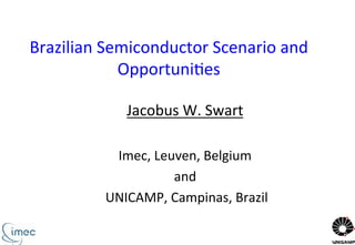 Brazilian	
  Semiconductor	
  Scenario	
  and	
  
Opportuni3es	
  	
  
Jacobus	
  W.	
  Swart	
  
	
  
Imec,	
  Leuven,	
  Belgium	
  
and	
  
	
  UNICAMP,	
  Campinas,	
  Brazil	
  
	
  
 