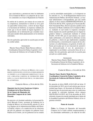 que concienticen y promuevan entre los habitantes
de la Ciudad de México a la adopción de los valo-
res contenidos en el nuevo Reglamento de Tránsito
En mérito de lo anterior, por tratarse de un asunto de
su competencia, atentamente le solicitó se sirva girar
sus apreciables instrucciones, a efecto de hacer llegar
a la Secretaría de Gobierno, la respuesta validada por
usted, que se ha de remitir al órgano legislativo co-
rrespondiente, de la información que considere nece-
saria para atender dicho planteamiento en los términos
solicitados.
Sin otro particular, aprovecho la ocasión para enviarle
un cordial saludo.
Atentamente
Maestra Nancy Beatriz Mejía Herrera (rúbrica)
Coordinadora General de Enlace Legislativo de la
Secretaría de Gobierno de la Ciudad de México
DEL GOBIERNO DE LA CIUDAD DE MÉXICO, CON LA QUE
REMITE CONTESTACIÓN A PUNTO DE ACUERDO REFERENTE
AL EXHORTO A LAS AUTORIDADES AMBIENTALES Y DE SA-
LUD A IMPLANTAR CAMPAÑAS DE INFORMACIÓN SOBRE
DAÑO A LA SALUD PROVOCADO POR EL USO IRRACIONAL
DE AUTOMÓVILES
Ciudad de México, a 28 de abril de 2016.
Diputado José de Jesús Zambrano Grijalva
Presidente de la Mesa Directiva
De la Cámara de Diputados del
Honorable Congreso de la Unión
Presente
En ejercicio a la facultad conferida a la licenciada Pa-
tricia Mercado Castro, secretaria de Gobierno de la
Ciudad de México, en la fracción III, artículo 23, de la
Ley Orgánica de la Administración Pública del Distri-
to Federal, relativa a la conducción de las relaciones
del jefe de gobierno con órganos de gobierno local,
Poderes de la Unión, con los gobiernos de los estados
y con las autoridades municipales; y a lo dispuesto en
los artículos 1o., 7 y 18 del Reglamento Interior de la
Administración Pública del Distrito Federal, y al ma-
nual administrativo correspondiente, por este medio
adjunto el oficio número SEDEMA/DEJ/305/2016, de
fecha 8 de abril de 2016, signado por el licenciado Ro-
berto Sanciprián Plata, director ejecutivo jurídico de la
Secretaría de Medio Ambiente de la Ciudad de Méxi-
co, mediante el cual remite la respuesta correspon-
diente al punto de acuerdo aprobado por ese órgano le-
gislativo federal y comunicado mediante el similar
D.G.P.L. 63-II-5-403, por el cual exhorta a las autori-
dades ambientales y de salud de los diferentes niveles
de gobierno, a efecto de que implementen campañas
de información y concientización respecto de las afec-
taciones a la salud humana y, en general, al medio am-
biente provocadas por el uso irracional de automóvi-
les; desincentivando el uso de automotores e
impulsando la movilidad y activación física de la so-
ciedad. Sin otro particular, aprovecho la ocasión para
enviarle un cordial saludo.
Atentamente
Maestra Nancy Beatriz Mejía Herrera (rúbrica)
Coordinadora General de Enlace Legislativo de la
Secretaría de Gobierno de la Ciudad de México
Ciudad de México, a 8 de abril de 2016.
Maestra Nancy Beatriz Mejía Herrera
Coordinadora General de Enlace Legislativo de la
Secretaría de Gobierno del Distrito Federal
Presente
En atención al oficio DGPL 63-II-5-403 de fecha 15
de diciembre de 2015, por el cual solicita que esta au-
toridad haga llegar a la Secretaría de Gobierno la in-
formación que sea necesaria para estar en condiciones
de atender lo solicitado mediante oficio número
SG/CEL/PA/1141/2015, del 22 de diciembre de 2015,
referente al punto de acuerdo aprobado por el pleno de
la Asamblea Legislativa del Distrito Federal, en los si-
guientes términos
Punto de Acuerdo
Único. La Cámara de Diputados del honorable
Congreso de la Unión exhorta respetuosamente a
las autoridades ambientales y de salud de los dife-
Gaceta Parlamentaria13
 