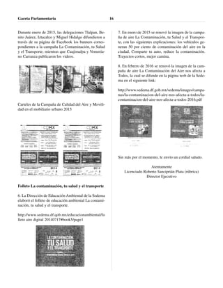 Durante enero de 2015, las delegaciones Tlalpan, Be-
nito Juárez, Iztacalco y Miguel Hidalgo difundieron a
través de su página de Facebook los banners corres-
pondientes a la campaña La Contaminación, tu Salud
y el Transporte; mientras que Cuajimalpa y Venustia-
no Carranza publicaron los videos.
Carteles de la Campaña de Calidad del Aire y Movili-
dad en el mobiliario urbano 2015
Folleto La contaminación, tu salud y el transporte
6. La Dirección de Educación Ambiental de la Sedema
elaboró el folleto de educación ambiental La contami-
nación, tu salud y el transporte.
http://www.sedema.df.qob.mx/educacionambiental/fo
lleto aire digital 20140717#book5/page1
7. En enero de 2015 se renovó la imagen de la campa-
ña de aire La Contaminación, tu Salud y el Transpor-
te, con las siguientes explicaciones: los vehículos ge-
neran 50 por ciento de contaminación del aire en la
ciudad, Comparte tu auto, reduce la contaminación.
Trayectos cortos, mejor camina.
8. En febrero de 2016 se renovó la imagen de la cam-
paña de aire La Contaminación del Aire nos afecta a
Todos, la cual se difunde en la página web de la Sede-
ma en el siguiente link:
http://www.sedema.df.gob.mx/sedema/images/campa-
nas/la-contaminacion-del-aire-nos-afecta-a-todos/la-
contaminacion-del-aire-nos-afecta-a-todos-2016.pdf
Sin más por el momento, le envío un cordial saludo.
Atentamente
Licenciado Roberto Sanciprián Plata (rúbrica)
Director Ejecutivo
Gaceta Parlamentaria 16
 