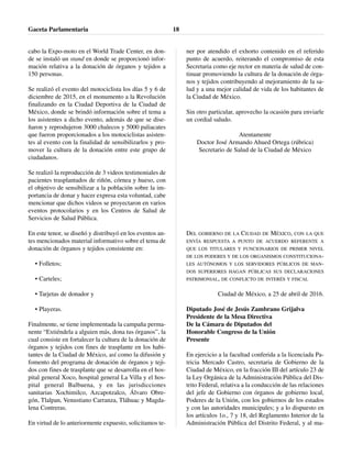 cabo la Expo-moto en el World Trade Center, en don-
de se instaló un stand en donde se proporcionó infor-
mación relativa a la donación de órganos y tejidos a
150 personas.
Se realizó el evento del motociclista los días 5 y 6 de
diciembre de 2015, en el monumento a la Revolución
finalizando en la Ciudad Deportiva de la Ciudad de
México, donde se brindó información sobre el tema a
los asistentes a dicho evento, además de que se dise-
ñaron y reprodujeron 3000 chalecos y 5000 paliacates
que fueron proporcionados a los motociclistas asisten-
tes al evento con la finalidad de sensibilizarlos y pro-
mover la cultura de la donación entre este grupo de
ciudadanos.
Se realizó la reproducción de 3 videos testimoniales de
pacientes trasplantados de riñón, córnea y hueso, con
el objetivo de sensibilizar a la población sobre la im-
portancia de donar y hacer expresa esta voluntad, cabe
mencionar que dichos videos se proyectaron en varios
eventos protocolarios y en los Centros de Salud de
Servicios de Salud Pública.
En este tenor, se diseñó y distribuyó en los eventos an-
tes mencionados material informativo sobre el tema de
donación de órganos y tejidos consistente en:
• Folletos;
• Carteles;
• Tarjetas de donador y
• Playeras.
Finalmente, se tiene implementada la campaña perma-
nente “Extiéndela a alguien más, dona tus órganos”, la
cual consiste en fortalecer la cultura de la donación de
órganos y tejidos con fines de trasplante en los habi-
tantes de la Ciudad de México, así como la difusión y
fomento del programa de donación de órganos y teji-
dos con fines de trasplante que se desarrolla en el hos-
pital general Xoco, hospital general La Villa y el hos-
pital general Balbuena, y en las jurisdicciones
sanitarias Xochimilco, Azcapotzalco, Álvaro Obre-
gón, Tlalpan, Venustiano Carranza, Tláhuac y Magda-
lena Contreras.
En virtud de lo anteriormente expuesto, solicitamos te-
ner por atendido el exhorto contenido en el referido
punto de acuerdo, reiterando el compromiso de esta
Secretaria como eje rector en materia de salud de con-
tinuar promoviendo la cultura de la donación de órga-
nos y tejidos contribuyendo al mejoramiento de la sa-
lud y a una mejor calidad de vida de los habitantes de
la Ciudad de México.
Sin otro particular, aprovecho la ocasión para enviarle
un cordial saludo.
Atentamente
Doctor José Armando Ahued Ortega (rúbrica)
Secretario de Salud de la Ciudad de México
DEL GOBIERNO DE LA CIUDAD DE MÉXICO, CON LA QUE
ENVÍA RESPUESTA A PUNTO DE ACUERDO REFERENTE A
QUE LOS TITULARES Y FUNCIONARIOS DE PRIMER NIVEL
DE LOS PODERES Y DE LOS ORGANISMOS CONSTITUCIONA-
LES AUTÓNOMOS Y LOS SERVIDORES PÚBLICOS DE MAN-
DOS SUPERIORES HAGAN PÚBLICAS SUS DECLARACIONES
PATRIMONIAL, DE CONFLICTO DE INTERÉS Y FISCAL
Ciudad de México, a 25 de abril de 2016.
Diputado José de Jesús Zambrano Grijalva
Presidente de la Mesa Directiva
De la Cámara de Diputados del
Honorable Congreso de la Unión
Presente
En ejercicio a la facultad conferida a la licenciada Pa-
tricia Mercado Castro, secretaria de Gobierno de la
Ciudad de México, en la fracción III del artículo 23 de
la Ley Orgánica de la Administración Pública del Dis-
trito Federal, relativa a la conducción de las relaciones
del jefe de Gobierno con órganos de gobierno local,
Poderes de la Unión, con los gobiernos de los estados
y con las autoridades municipales; y a lo dispuesto en
los artículos 1o., 7 y 18, del Reglamento Interior de la
Administración Pública del Distrito Federal, y al ma-
Gaceta Parlamentaria 18
 