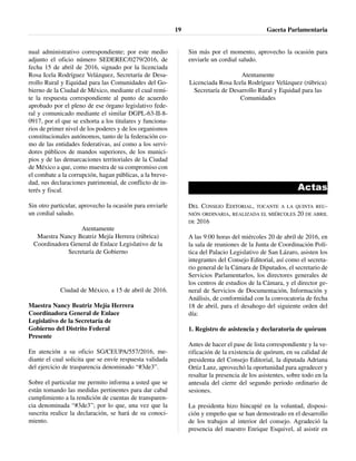 nual administrativo correspondiente; por este medio
adjunto el oficio número SEDEREC/0279/2016, de
fecha 15 de abril de 2016, signado por la licenciada
Rosa Icela Rodríguez Velázquez, Secretaría de Desa-
rrollo Rural y Equidad para las Comunidades del Go-
bierno de la Ciudad de México, mediante el cual remi-
te la respuesta correspondiente al punto de acuerdo
aprobado por el pleno de ese órgano legislativo fede-
ral y comunicado mediante el similar DGPL-63-II-8-
0917, por el que se exhorta a los titulares y funciona-
rios de primer nivel de los poderes y de los organismos
constitucionales autónomos, tanto de la federación co-
mo de las entidades federativas, así como a los servi-
dores públicos de mandos superiores, de los munici-
pios y de las demarcaciones territoriales de la Ciudad
de México a que, como muestra de su compromiso con
el combate a la corrupción, hagan públicas, a la breve-
dad, sus declaraciones patrimonial, de conflicto de in-
terés y fiscal.
Sin otro particular, aprovecho la ocasión para enviarle
un cordial saludo.
Atentamente
Maestra Nancy Beatriz Mejía Herrera (rúbrica)
Coordinadora General de Enlace Legislativo de la
Secretaría de Gobierno
Ciudad de México, a 15 de abril de 2016.
Maestra Nancy Beatriz Mejía Herrera
Coordinadora General de Enlace
Legislativo de la Secretaría de
Gobierno del Distrito Federal
Presente
En atención a su oficio SG/CEUPA/557/2016, me-
diante el cual solicita que se envíe respuesta validada
del ejercicio de trasparencia denominado “#3de3”.
Sobre el particular me permito informa a usted que se
están tomando las medidas pertinentes para dar cabal
cumplimiento a la rendición de cuentas de transparen-
cia denominada “#3de3”; por lo que, una vez que la
suscrita realice la declaración, se hará de su conoci-
miento.
Sin más por el momento, aprovecho la ocasión para
enviarle un cordial saludo.
Atentamente
Licenciada Rosa Icela Rodríguez Velázquez (rúbrica)
Secretaría de Desarrollo Rural y Equidad para las
Comunidades
Actas
DEL CONSEJO EDITORIAL, TOCANTE A LA QUINTA REU-
NIÓN ORDINARIA, REALIZADA EL MIÉRCOLES 20 DE ABRIL
DE 2016
A las 9:00 horas del miércoles 20 de abril de 2016, en
la sala de reuniones de la Junta de Coordinación Polí-
tica del Palacio Legislativo de San Lázaro, asisten los
integrantes del Consejo Editorial, así como el secreta-
rio general de la Cámara de Diputados, el secretario de
Servicios Parlamentarlos, los directores generales de
los centros de estudios de la Cámara, y el director ge-
neral de Servicios de Documentación, Información y
Análisis, de conformidad con la convocatoria de fecha
18 de abril, para el desahogo del siguiente orden del
día:
1. Registro de asistencia y declaratoria de quórum
Antes de hacer el pase de lista correspondiente y la ve-
rificación de la existencia de quórum, en su calidad de
presidenta del Consejo Editorial, la diputada Adriana
Ortiz Lanz, aprovechó la oportunidad para agradecer y
resaltar la presencia de los asistentes, sobre todo en la
antesala del cierre del segundo periodo ordinario de
sesiones.
La presidenta hizo hincapié en la voluntad, disposi-
ción y empeño que se han demostrado en el desarrollo
de los trabajos al interior del consejo. Agradeció la
presencia del maestro Enrique Esquivel, al asistir en
Gaceta Parlamentaria19
 