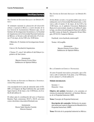 Invitaciones
DEL CENTRO DE ESTUDIOS SOCIALES Y DE OPINIÓN PÚ-
BLICA
Al seminario nacional La planeación del desarrollo
urbano y regional en México, a cuatro décadas de la
Ley General de Asentamientos Humanos que, con el
Instituto de Investigaciones Económicas y la Facultad
de Arquitectura de la Universidad Nacional Autónoma
de México, se llevará a cabo del miércoles 25 al vier-
nes 27 de mayo, de las 9:00 a las 18:00 horas.
• Miércoles 25, Instituto de Investigaciones Econó-
micas.
• Jueves 26, Facultad de Arquitectura.
• Viernes 27, zona C del edificio G del Palacio Le-
gislativo de San Lázaro.
Atentamente
Maestro Ernesto Cavero Pérez
Subdirector de Opinión Pública
DEL CENTRO DE ESTUDIOS DE DERECHO E INVESTIGA-
CIONES PARLAMENTARIAS
A la suscripción de la carta de intención entre el CE-
DIP y el Congreso de Baja California Sur, que tendrá
lugar el jueves 26 de mayo, a las 12:00 horas, en el sa-
lón B del edificio G.
El enlace para la coordinación del acto es Francisco
Ramírez Vigil, extensiones 58147 y 58135, así como
correo electrónico dracordero@hotmail.com
Atentamente
Doctor Sadot Sánchez Carreño
Director General
DEL CENTRO DE ESTUDIOS SOCIALES Y DE OPINIÓN PÚ-
BLICA
Al foro Redes sociales y la agenda pública que, en co-
ordinación con la Universidad Iberoamericana, se lle-
vará a cabo el martes 31 de mayo, de las 8:30 a las
15:00 horas, en el auditorio Crescencio Ballesteros
Ibarra de la universidad, situado en el edificio F, plan-
ta baja, con dirección prolongación Paseo de la Refor-
ma 880, Lomas de Santa Fe, delegación Álvaro Obre-
gón, CP 01219, Ciudad de México.
Facebook: www.facebook.com/cesop01
Twitter: @CesopMx
Atentamente
Maestro Ernesto Cavero Pérez
Subdirector de Opinión Pública
DE LA COMISIÓN DE CIENCIA Y TECNOLOGÍA
Al curso Forjando innovadores protegidos, que se lle-
vará a cabo el miércoles 8 de junio, a las 9:00 horas,
en los salones C y D del edificio G.
Módulo introductorio
Sesiones: 1
Duración: 1 hora
Objetivo del módulo: Introducir a los asistentes al
sistema de propiedad industrial y al Instituto Mexica-
no de la Propiedad Industrial, IMPI.
Tema: Concepto de Propiedad Intelectual.
Descripción del contenido: Definición de propie-
dad intelectual según la Organización Mundial de la
Propiedad Intelectual, OMPI.
Tema: División de la propiedad industrial en México.
Gaceta Parlamentaria 44
 