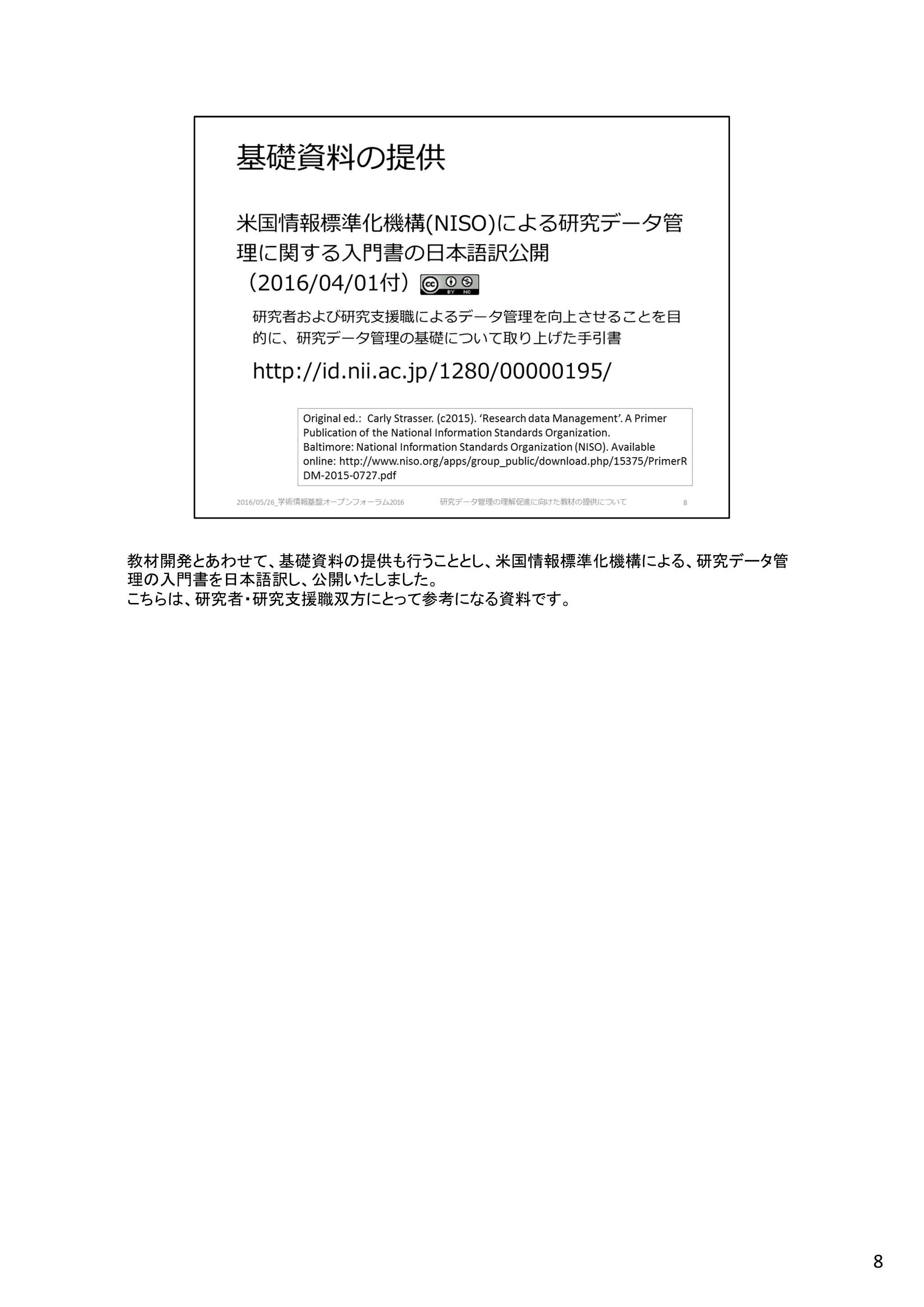 教材開発とあわせて、基礎資料の提供も行うこととし、米国情報標準化機構による、研究データ管
理の入門書を日本語訳し、公開いたしました。
こちらは、研究者・研究支援職双方にとって参考になる資料です。
8
 