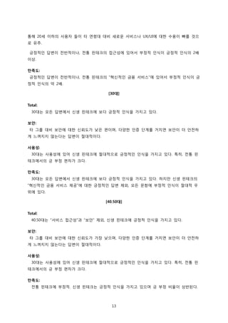 13
통해 20세 이하의 사용자 들이 타 연령대 대비 새로운 서비스나 UX/UI에 대한 수용이 빠를 것으
로 유추.
긍정적인 답변이 전반적이나, 전통 핀테크의 접근성에 있어서 부정적 인식이 긍정적 인식의 2배
이상.
만족도:
긍정적인 답변이 전반적이나, 전통 핀테크의 “혁신적인 금융 서비스”에 있어서 부정적 인식이 긍
정적 인식의 약 2배.
[30대]
Total:
30대는 모든 답변에서 신생 핀테크에 보다 긍정적 인식을 가지고 있다.
보안:
타 그룹 대비 보안에 대한 신뢰도가 낮은 편이며, 다양한 인증 단계를 거치면 보안이 더 안전하
게 느껴지지 않는다는 답변이 절대적이다.
사용성:
30대는 사용성에 있어 신생 핀테크에 절대적으로 긍정적인 인식을 가지고 있다. 특히, 전통 핀
테크에서의 긍 부정 편차가 크다.
만족도:
30대는 모든 답변에서 신생 핀테크에 보다 긍정적 인식을 가지고 있다. 하지만 신생 핀테크의
“혁신적인 금융 서비스 제공”에 대한 긍정적인 답변 제외, 모든 문항에 부정적 인식이 절대적 우
위에 있다.
[40.50대]
Total:
40.50대는 “서비스 접근성”과 “보안” 제외, 신생 핀테크에 긍정적 인식을 가지고 있다.
보안:
타 그룹 대비 보안에 대한 신뢰도가 가장 낮으며, 다양한 인증 단계를 거치면 보안이 더 안전하
게 느껴지지 않는다는 답변이 절대적이다.
사용성:
30대는 사용성에 있어 신생 핀테크에 절대적으로 긍정적인 인식을 가지고 있다. 특히, 전통 핀
테크에서의 긍 부정 편차가 크다.
만족도:
전통 핀테크에 부정적. 신생 핀테크는 긍정적 인식을 가지고 있으며 긍 부정 비율이 상반된다.
 