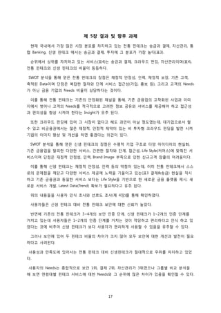 17
제 5장 결과 및 향후 과제
현재 국내에서 가장 많은 시장 분포를 차지하고 있는 전통 핀테크는 송금과 결제, 자산관리, 통
합 Banking. 신생 핀테크 에서는 송금과 결제, 투자에 그 분포가 가장 높다(표3).
순위에서 상위를 차지하고 있는 서비스(표4)는 송금과 결제, 크라우드 펀딩, 자산관리이며(표4),
전통 핀테크와 신생 핀테크의 비율이 동등하다.
SWOT 분석을 통해 얻은 전통 핀테크의 장점은 재정적 안정성, 인력, 재정적 보장, 기존 고객,
축적된 Data이며 단점은 복잡한 절차와 단계 서비스 접근성(가입, 홍보 등), 그리고 고객의 Needs
가 아닌 금융 기업의 Needs 비율이 상당하다는 것이다.
이를 통해 전통 핀테크는 기존의 안정화된 채널을 통해, 기존 금융업의 고착화된 사업과 이미
지에서 벗어나 고객의 Needs를 적극적으로 고려한 정보 공유와 서비스를 제공해야 하고 접근성
과 편의성을 향상 시켜야 한다는 Insight가 유추 된다.
또한 크라우드 펀딩에 있어 그 시장이 없다고 해도 과언이 아닐 정도였는데, 대기업으로서 할
수 있고 비금융권에서는 많은 재정적, 안정적 제약이 있는 비 투자형 크라우드 펀딩을 발전 시켜
기업의 이미지 향상 및 개선을 하면 좋겠다는 의견이 있다.
SWOT 분석을 통해 얻은 신생 핀테크의 장점은 수평적 기업 구조로 다양 아이디어의 현실화,
기존 금융업을 탈피한 다양한 서비스, 간편한 절차와 단계, 접근성, Life Style(커머스)에 맞춰진 서
비스이며 단점은 재정적 안정성, 인력, Brand Image 부족으로 인한 신규고객 창출의 어려움이다.
이를 통해 신생 핀테크는 재정적 안정성, 인력 등의 약점이 있는데, 이미 전통 핀테크에서 스스
로의 문제점을 깨닫고 다양한 서비스 제공에 노력을 기울이고 있는(표3 결제&송금) 현실을 직시
하고 기존 금융권과 동일한 서비스 보다는 Life Style을 기반으로 한 새로운 금융 플랫폼 제시, 새
로운 서비스 개발, Latest Data(Trend) 확보가 필요하다고 유추 된다.
위의 내용들을 사용자 인식 조사와 선호도 조사(제 4장)를 통해 확인하였다.
사용자들은 신생 핀테크 대비 전통 핀테크 보안에 대한 신뢰가 높았다.
반면에 기존의 전통 핀테크가 3~4개의 보안 인증 단계, 신생 핀테크가 1~2개의 인증 단계를
거치고 있는데 사용자들은 1~2개의 인증 단계를 거치는 것이 적당하고 편리하다고 인식 하고 있
었다는 것에 비추어 신생 핀테크가 보다 사용자가 편리하게 사용할 수 있음을 유추할 수 있다.
그러나 보안에 있어 두 핀테크 비율의 차이가 크지 않아 모두 보안에 대한 개선과 발전이 필요
하다고 사려된다.
사용성과 만족도에 있어서는 전통 핀테크 대비 신생핀테크가 절대적으로 우위를 차지하고 있었
다.
사용자의 Needs는 종합적으로 보안 1위, 결제 2위, 자산관리가 3위였으나 그룹별 비교 분석을
해 보면 연령대별 핀테크 서비스에 대한 Needs와 그 순위에 많은 차이가 있음을 확인할 수 있다.
 