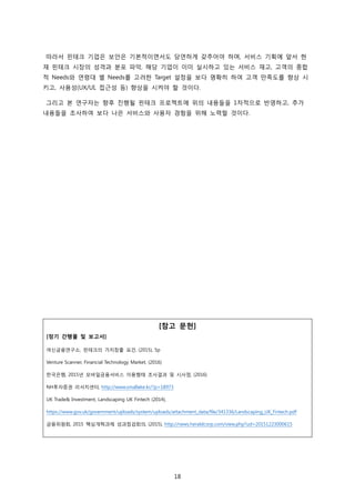 18
따라서 핀테크 기업은 보안은 기본적이면서도 당연하게 갖추어야 하며, 서비스 기획에 앞서 현
재 핀테크 시장의 성격과 분포 파악, 해당 기업이 이미 실시하고 있는 서비스 재고, 고객의 종합
적 Needs와 연령대 별 Needs를 고려한 Target 설정을 보다 명확히 하여 고객 만족도를 향상 시
키고, 사용성(UX/UI, 접근성 등) 향상을 시켜야 할 것이다.
그리고 본 연구자는 향후 진행될 핀테크 프로젝트에 위의 내용들을 1차적으로 반영하고, 추가
내용들을 조사하여 보다 나은 서비스와 사용자 경험을 위해 노력할 것이다.
[참고 문헌]
[정기 간행물 및 보고서]
여신금융연구소, 핀테크의 가치창출 요건, (2015), 5p
Venture Scanner, Financial Technology Market, (2016)
한국은행, 2015년 모바일금융서비스 이용행태 조사결과 및 시사점, (2016)
NH투자증권 리서치센터, http://www.smallake.kr/?p=18973
UK Trade& Investment, Landscaping UK Fintech (2014),
https://www.gov.uk/government/uploads/system/uploads/attachment_data/file/341336/Landscaping_UK_Fintech.pdf
금융위원회, 2015 핵심개혁과제 성과점검회의, (2015), http://news.heraldcorp.com/view.php?ud=20151223000615
 