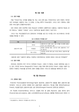 1
제 1장 서론
1-1. 연구 배경
처음 “Fintech”라는 단어를 접했을 때, 이는 나와 관계 없는 무엇인가라고 생각 하였다. 하지만
내가 모바일로 사용하고 있는 ○○은행, ○○Pay APP가 Fintech였다. 그리고 내가 기획하는 은행
관련 서비스들이 (전통)Fintech였다.
모든 핀테크 관련 프로젝트 Desk Research 단계에서 공통적으로 도출되는 사용자의 Needs 관
련 키워드는 “사용성”, “다양성” 그리고 기본적으로 필요한 전제가 “보안”이다.
그리고 이는 여신금융연구소의 [핀테크의 가치창출 요건 및 시사점] 조사 보고서에서도 유사한
내용을 확인할 수 있다.
[표 1] 핀테크의 가치창출 요건1
그렇다면 과연 “사용자가 원하는 다양하고 편리하면서도 안전한 핀테크 서비스란 무엇일까?”
1-2. 연구 목적
2014년도 후반부터 여기 저기서 다루었던 Fintech. 그래서 이 R&D는 조금은 뒷북처럼 보일 수
도 있다. 하지만 Service Designer로서 Fintech 2.0을 위해 현재 한국의 Fintech 시장을 사용자 입
장에서 이해하고 Needs를 분석하여, 향후 진행할 핀테크 서비스의 방향성을 예측하고자 한다.
제 2장 Discover
2-1. 핀테크 정의
Fintech란 Finance(금융)와 Technology(기술)의 합성어로, 금융과 IT의 융합을 통한 금융서비스를
의미한다. 서비스의 성격과 유형에 따라 금융기업의 금융서비스 혁신을 전통 핀테크(Traditional
Fintech), 비금융기업의 금융서비스를 신생 핀테크(Emergent Fintech)의 영역으로 분류된다.
UK Trade& Investment에서는 비지니스 모델에 따라 및 결제 (Payment), 금융 데이터 분석
(Financial data and analytics), 금융 소프트웨어(Financial software), 플랫폼 (Platforms)로 핀테크 서
1 여신금융연구소, 핀테크의 가치창출 요건, (2015), 5p
구분 요건 내용
금융소비자 관점
편의성
금융서비스의 결제, 송금, 사용 단계를 간소화해 금융소
비자가 보다 편리하게 사용
비효율성
휴대와 보관비용 절감, 소요시간 단축, 금융서비스 수수
료 경감 등
정보 보안성
개인정보 관리에 대한 높은 보안성 확보는 금융서비스를
향상시킴
 