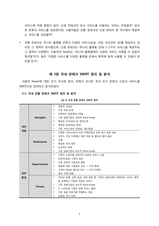 7
서비스에 비해 평점이 높다. 신생 핀테크의 유사 서비스를 사용하는 이유는 무엇일까? 유사
한 분류의 서비스를 제공한다면, 사용자들은 전통 핀테크와 신생 핀테크 중 어디에서 제공하
는 서비스를 선호할까?
 전통 핀테크는 하나의 플랫폼 안에서 다양한 서비스(송금, 조회, 자산관리 등)를 제공하고 있
지만 그 영역이 유사했으며, 신생 핀테크는 하나의 플랫폼 안에 1~2가지 서비스를 제공하되
그 영역이 다양했다. 사용자의 Needs는 “하나의 플랫폼에서 다양한 서비스 사용할 수 있음이
편리함”인가. 혹은 “다양한 서비스를 다양한 플랫폼 안에서 목적에 맞게 사용할 수 있음이 편
리함”인가?
제 3장 국내 핀테크 SWOT 정리 및 분석
사용자 Needs에 대한 인식 조사에 앞서, 위에서 조사한 국내 인기 핀테크 시장과 서비스를
SWOT으로 정리하고 분석하였다.
3-1. 국내 전통 핀테크 SWOT 정리 및 분석
[표 5] 국내 전통 핀테크 SWOT 정리
내부
역량
Strengths
 재정적 안정성
 자금 조달 능력
 안정적인 공급(홍보) 채널
 기존 금융기업의 긍정적 Brand Image
 확보된 신규서비스의 잠재고객
 축적된 Data(정보 확보)
 기존 서비스와의 연계성= 옴니채널
Weaknesses
 다양한 서비스(부서) 간의 이해관계로 인한 과다 정보 제공
 서비스 가입 이외에도 계좌 개설 등 별도의 절차 필요
 규제
 복잡한 보안 절차
 보수적인 문화
 기존 금융기업의 보수적 Brand Image
외부
환경
Opportunities
 기존의 노하우를 바탕으로 새로운 서비스 신설
 핀테크(금융) 시장의 성장
 신생 핀테크 기업과의 협업
 금융에 대한 사람들의 관심 → 고객 확대
 고객의 Needs 확인과 재고 → 고객 안정화
 법규, 규제 완화
Threats
 인터넷 은행, 간편 송금, 간편 결제 등 기존의 금융사에서 제공하던 서비스 영역
을 침범하는 다양한 핀테크 서비스
 기존 금융기업의 보수적 Brand Image
 IT, 스타트업 기업의 금융 서비스 출현
 기존 금융 전문가를 위협하는 정보
 금융권 경기 침체
 