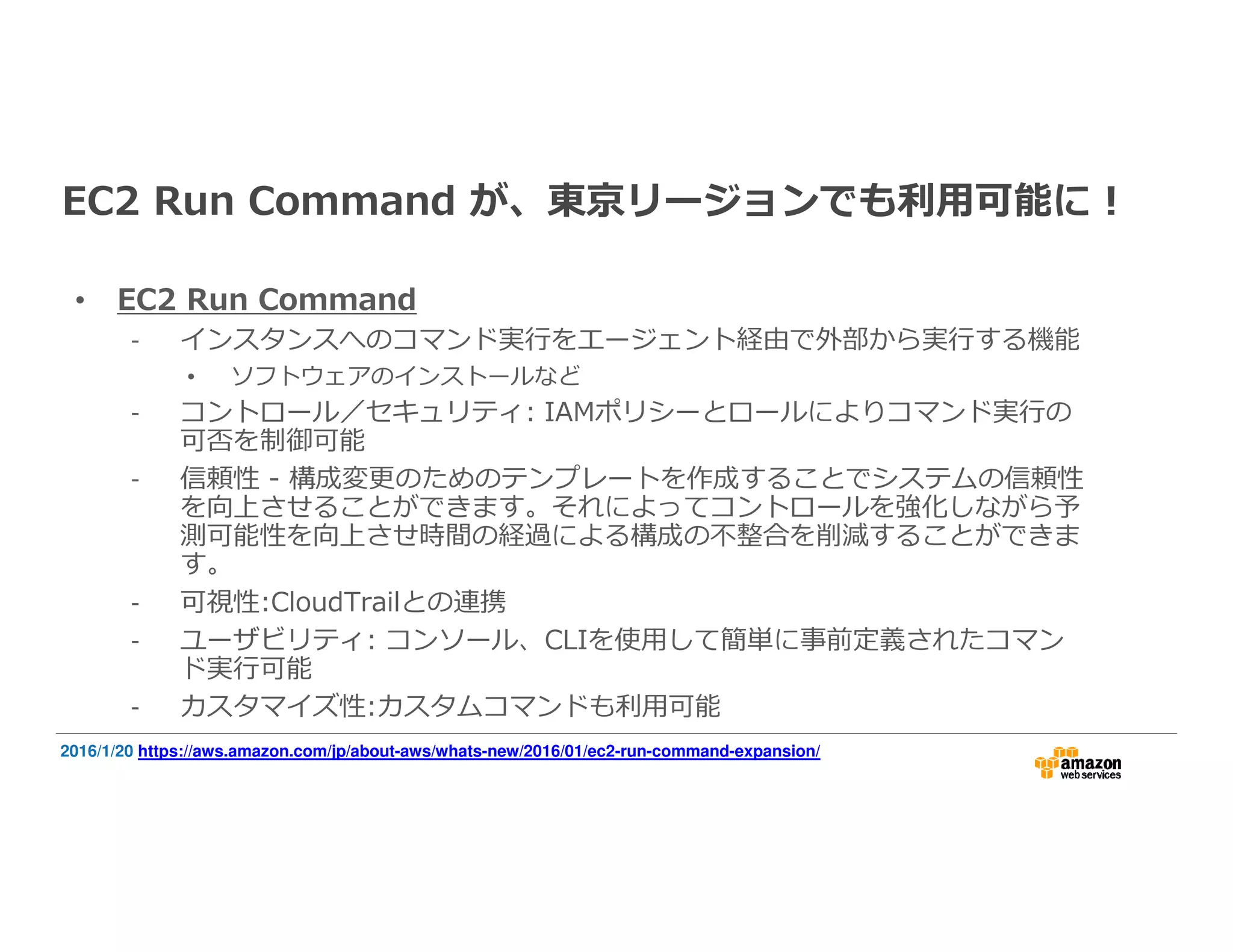 EC2 Run Command が、東京リージョンでも利⽤可能に！
• EC2 Run Command
- インスタンスへのコマンド実⾏をエージェント経由で外部から実⾏する機能
• ソフトウェアのインストールなど
- コントロール／セキュリティ: IAMポリシーとロールによりコマンド実⾏の
可否を制御可能
- 信頼性 - 構成変更のためのテンプレートを作成することでシステムの信頼性
を向上させることができます。それによってコントロールを強化しながら予
測可能性を向上させ時間の経過による構成の不整合を削減することができま
す。
- 可視性:CloudTrailとの連携
- ユーザビリティ: コンソール、CLIを使用して簡単に事前定義されたコマン
ド実⾏可能
- カスタマイズ性:カスタムコマンドも利⽤可能
2016/1/20 https://aws.amazon.com/jp/about-aws/whats-new/2016/01/ec2-run-command-expansion/
 