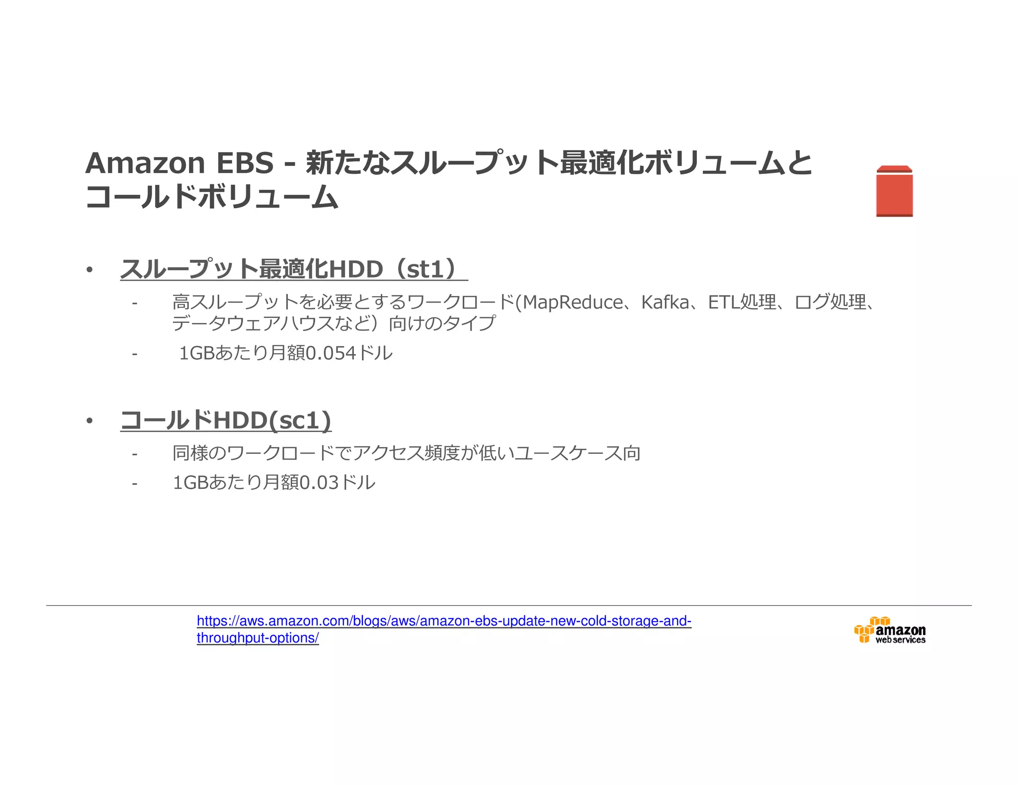 Amazon EBS - 新たなスループット最適化ボリュームと
コールドボリューム
• スループット最適化HDD（st1）
- 高スループットを必要とするワークロード(MapReduce、Kafka、ETL処理、ログ処理、
データウェアハウスなど）向けのタイプ
- 1GBあたり月額0.054ドル
• コールドHDD(sc1)
- 同様のワークロードでアクセス頻度が低いユースケース向
- 1GBあたり月額0.03ドル
•
https://aws.amazon.com/blogs/aws/amazon-ebs-update-new-cold-storage-and-
throughput-options/
 