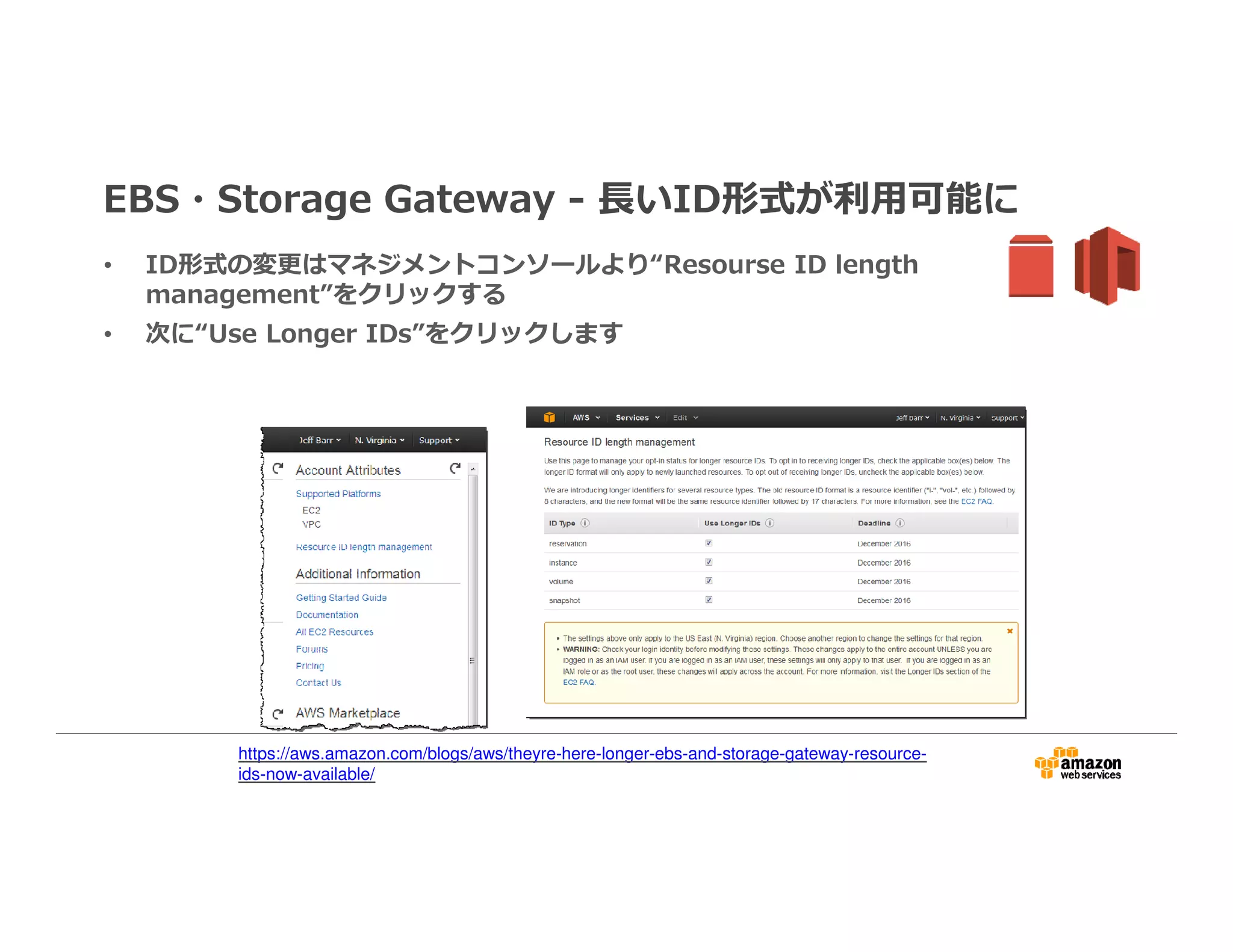 EBS・Storage Gateway - ⻑いID形式が利⽤可能に
• ID形式の変更はマネジメントコンソールより“Resourse ID length
management”をクリックする
• 次に“Use Longer IDs”をクリックします
https://aws.amazon.com/blogs/aws/theyre-here-longer-ebs-and-storage-gateway-resource-
ids-now-available/
 
