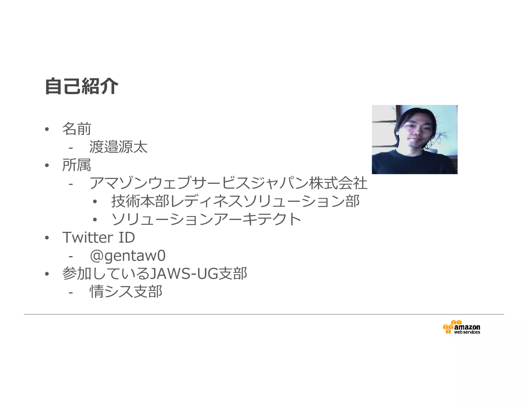 自己紹介
• 名前
- 渡邉源太
• 所属
- アマゾンウェブサービスジャパン株式会社
• 技術本部レディネスソリューション部
• ソリューションアーキテクト
• Twitter ID
- @gentaw0
• 参加しているJAWS-UG支部
- 情シス支部
 