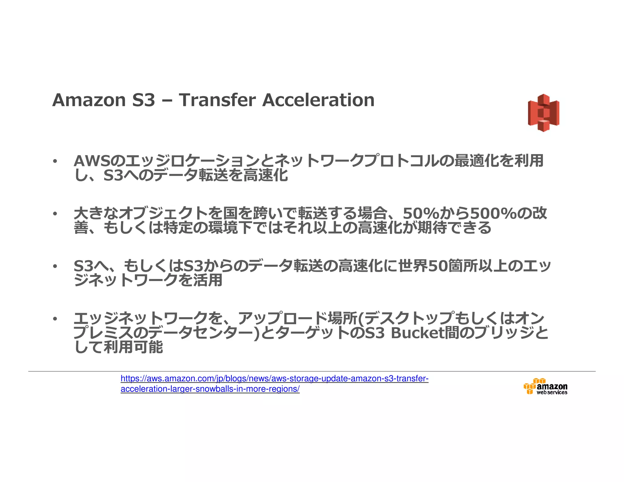 Amazon S3 – Transfer Acceleration
• AWSのエッジロケーションとネットワークプロトコルの最適化を利⽤
し、S3へのデータ転送を高速化
• 大きなオブジェクトを国を跨いで転送する場合、50%から500%の改
善、もしくは特定の環境下ではそれ以上の高速化が期待できる
• S3へ、もしくはS3からのデータ転送の高速化に世界50箇所以上のエッ
ジネットワークを活用
• エッジネットワークを、アップロード場所(デスクトップもしくはオン
プレミスのデータセンター)とターゲットのS3 Bucket間のブリッジと
して利⽤可能
https://aws.amazon.com/jp/blogs/news/aws-storage-update-amazon-s3-transfer-
acceleration-larger-snowballs-in-more-regions/
 