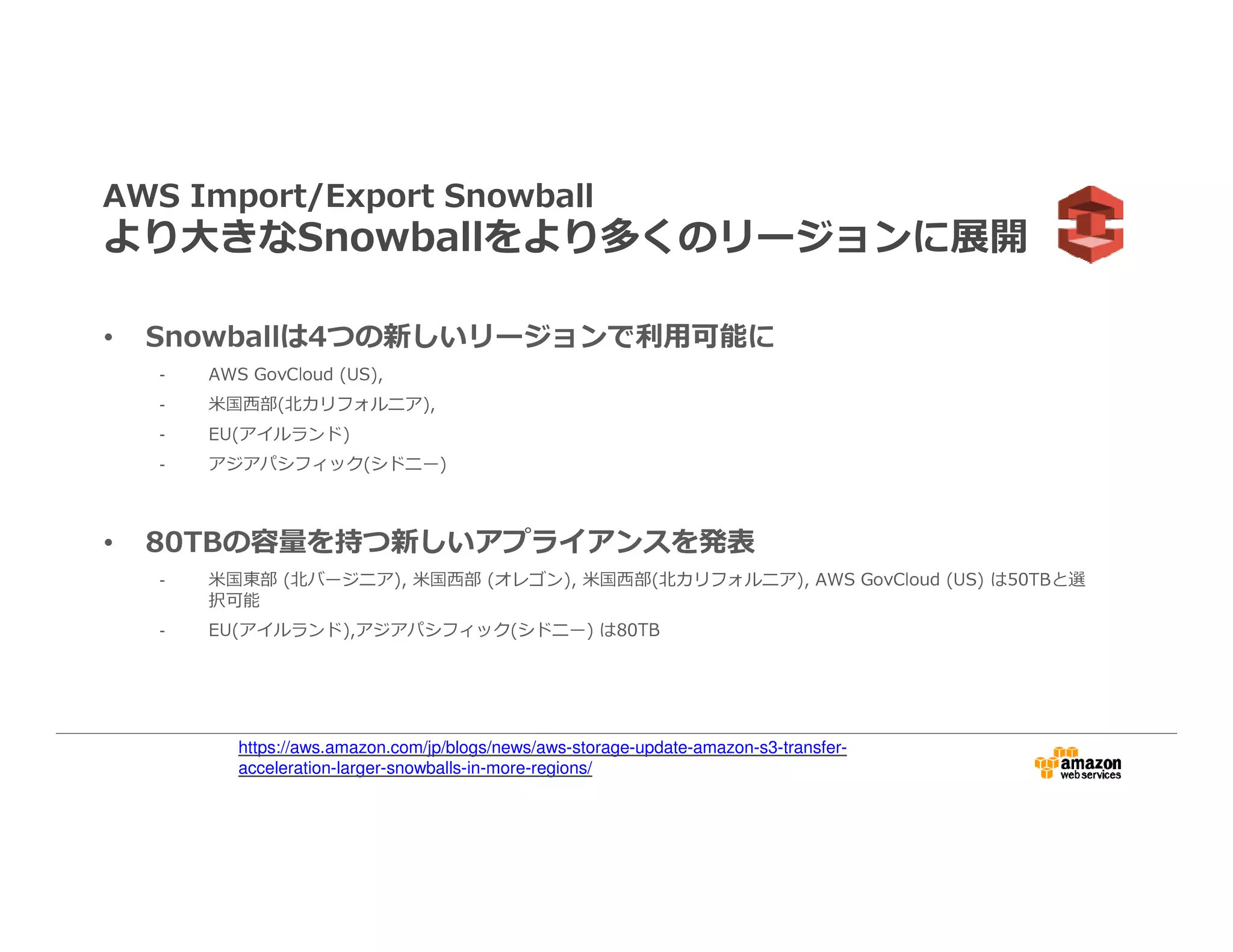 AWS Import/Export Snowball
より大きなSnowballをより多くのリージョンに展開
• Snowballは4つの新しいリージョンで利⽤可能に
- AWS GovCloud (US),
- ⽶国⻄部(北カリフォルニア),
- EU(アイルランド)
- アジアパシフィック(シドニー)
• 80TBの容量を持つ新しいアプライアンスを発表
- 米国東部 (北バージニア), ⽶国⻄部 (オレゴン), ⽶国⻄部(北カリフォルニア), AWS GovCloud (US) は50TBと選
択可能
- EU(アイルランド),アジアパシフィック(シドニー) は80TB
https://aws.amazon.com/jp/blogs/news/aws-storage-update-amazon-s3-transfer-
acceleration-larger-snowballs-in-more-regions/
 