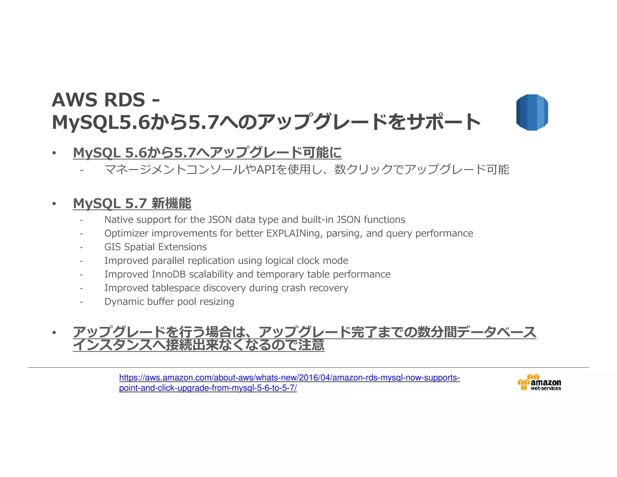 AWS RDS -
MySQL5.6から5.7へのアップグレードをサポート
• MySQL 5.6から5.7へアップグレード可能に
- マネージメントコンソールやAPIを使用し、数クリックでアップグレード可能
• MySQL 5.7 新機能
- Native support for the JSON data type and built-in JSON functions
- Optimizer improvements for better EXPLAINing, parsing, and query performance
- GIS Spatial Extensions
- Improved parallel replication using logical clock mode
- Improved InnoDB scalability and temporary table performance
- Improved tablespace discovery during crash recovery
- Dynamic buffer pool resizing
• アップグレードを⾏う場合は、アップグレード完了までの数分間データベース
インスタンスへ接続出来なくなるので注意
https://aws.amazon.com/about-aws/whats-new/2016/04/amazon-rds-mysql-now-supports-
point-and-click-upgrade-from-mysql-5-6-to-5-7/
 