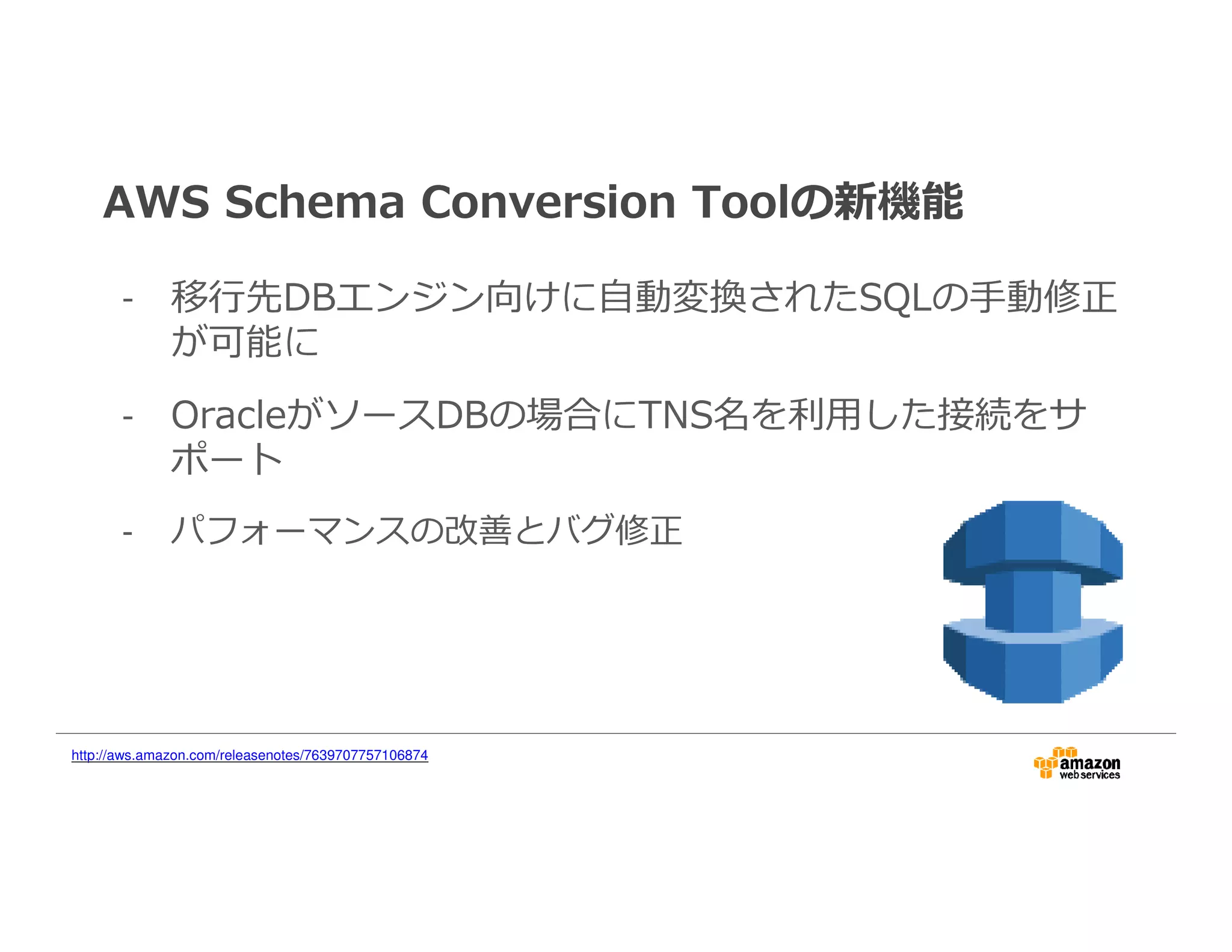 AWS Schema Conversion Toolの新機能
- 移⾏先DBエンジン向けに自動変換されたSQLの手動修正
が可能に
- OracleがソースDBの場合にTNS名を利⽤した接続をサ
ポート
- パフォーマンスの改善とバグ修正
http://aws.amazon.com/releasenotes/7639707757106874
 