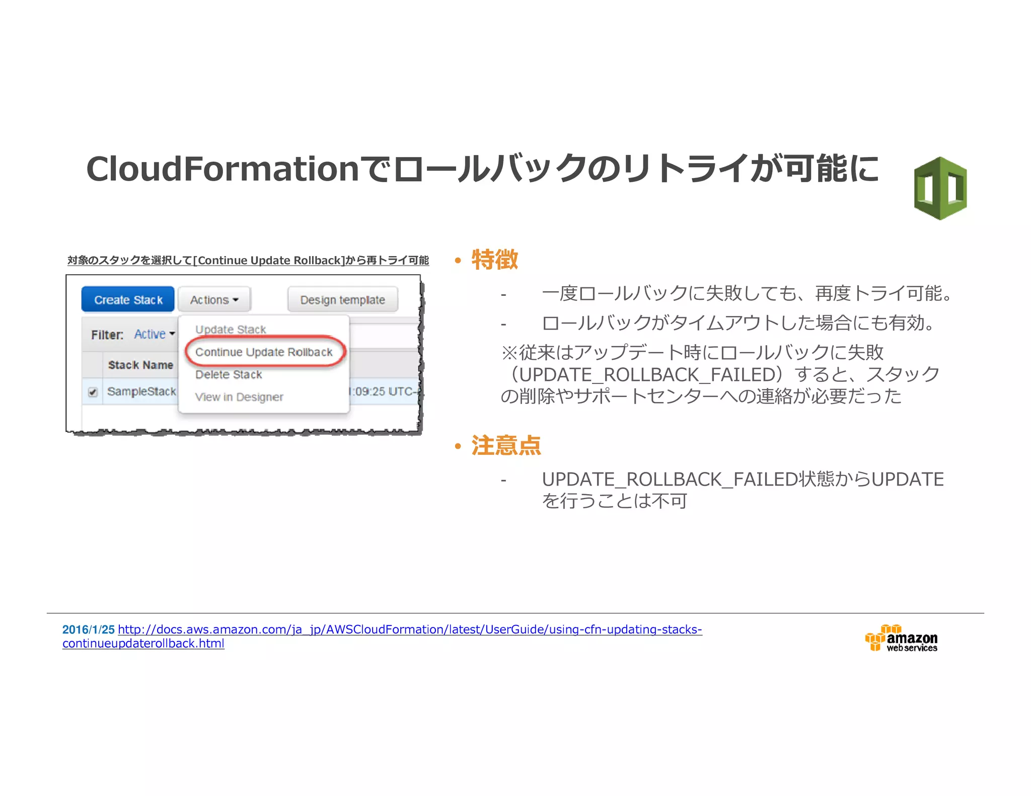 • 特徴
- ⼀度ロールバックに失敗しても、再度トライ可能。
- ロールバックがタイムアウトした場合にも有効。
※従来はアップデート時にロールバックに失敗
（UPDATE_ROLLBACK_FAILED）すると、スタック
の削除やサポートセンターへの連絡が必要だった
CloudFormationでロールバックのリトライが可能に
2016/1/25 http://docs.aws.amazon.com/ja_jp/AWSCloudFormation/latest/UserGuide/using-cfn-updating-stacks-
continueupdaterollback.html
• 注意点
- UPDATE_ROLLBACK_FAILED状態からUPDATE
を⾏うことは不可
対象のスタックを選択して[ContinueUpdateRollback]から再トライ可能
 