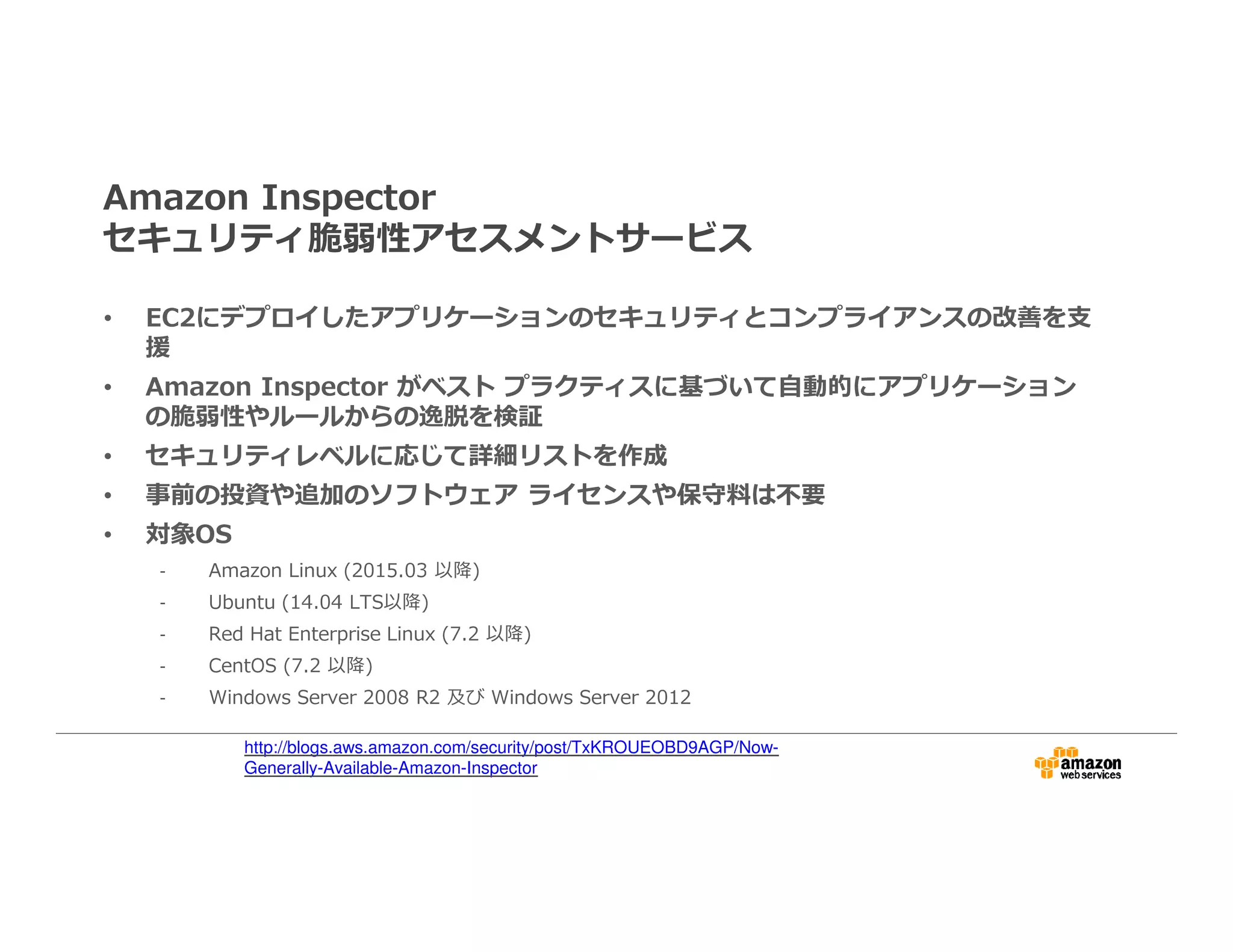 Amazon Inspector
セキュリティ脆弱性アセスメントサービス
• EC2にデプロイしたアプリケーションのセキュリティとコンプライアンスの改善を支
援
• Amazon Inspector がベスト プラクティスに基づいて自動的にアプリケーション
の脆弱性やルールからの逸脱を検証
• セキュリティレベルに応じて詳細リストを作成
• 事前の投資や追加のソフトウェア ライセンスや保守料は不要
• 対象OS
- Amazon Linux (2015.03 以降)
- Ubuntu (14.04 LTS以降)
- Red Hat Enterprise Linux (7.2 以降)
- CentOS (7.2 以降)
- Windows Server 2008 R2 及び Windows Server 2012
http://blogs.aws.amazon.com/security/post/TxKROUEOBD9AGP/Now-
Generally-Available-Amazon-Inspector
 