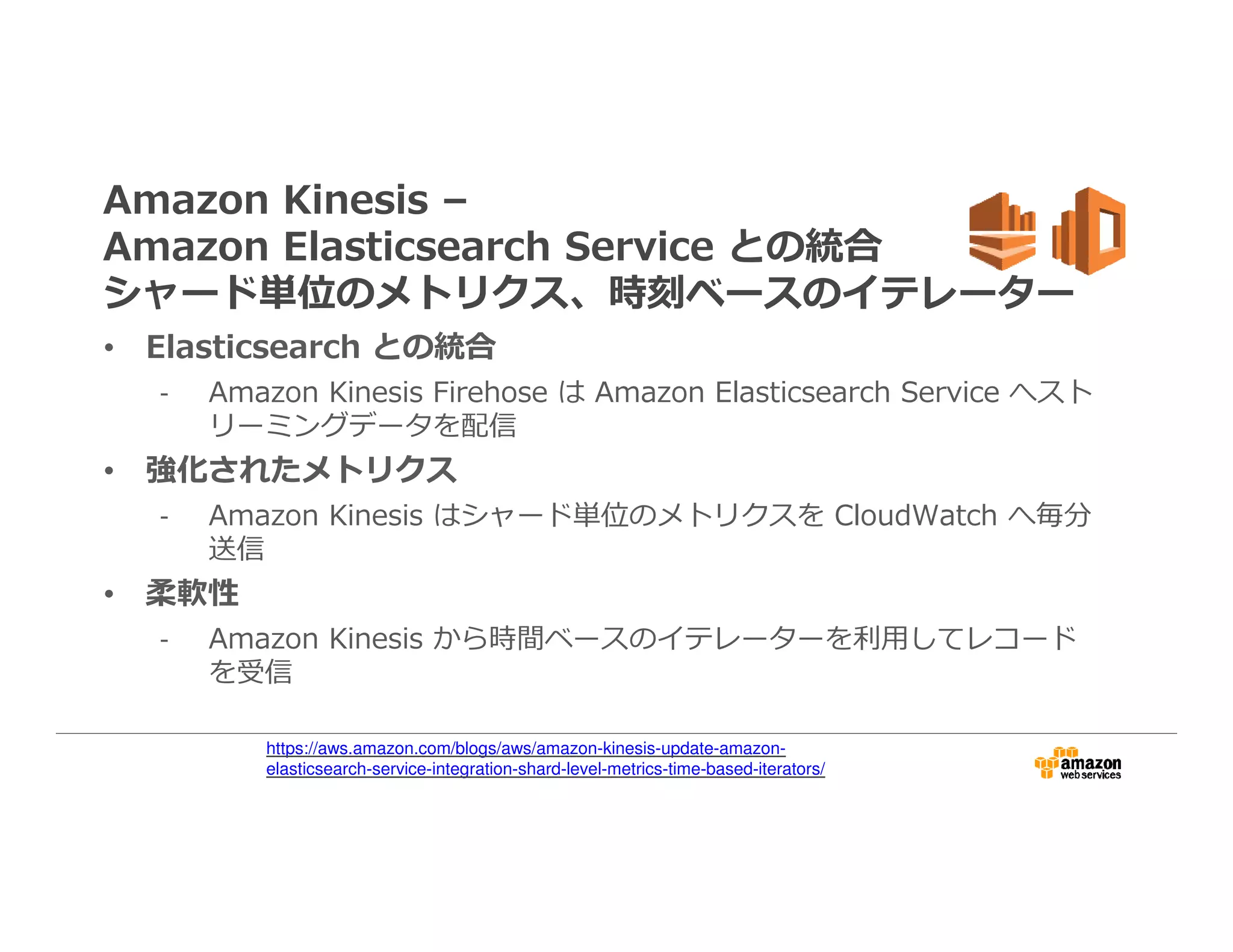 Amazon Kinesis –
Amazon Elasticsearch Service との統合
シャード単位のメトリクス、時刻ベースのイテレーター
• Elasticsearch との統合
- Amazon Kinesis Firehose は Amazon Elasticsearch Service へスト
リーミングデータを配信
• 強化されたメトリクス
- Amazon Kinesis はシャード単位のメトリクスを CloudWatch へ毎分
送信
• 柔軟性
- Amazon Kinesis から時間ベースのイテレーターを利⽤してレコード
を受信
https://aws.amazon.com/blogs/aws/amazon-kinesis-update-amazon-
elasticsearch-service-integration-shard-level-metrics-time-based-iterators/
 