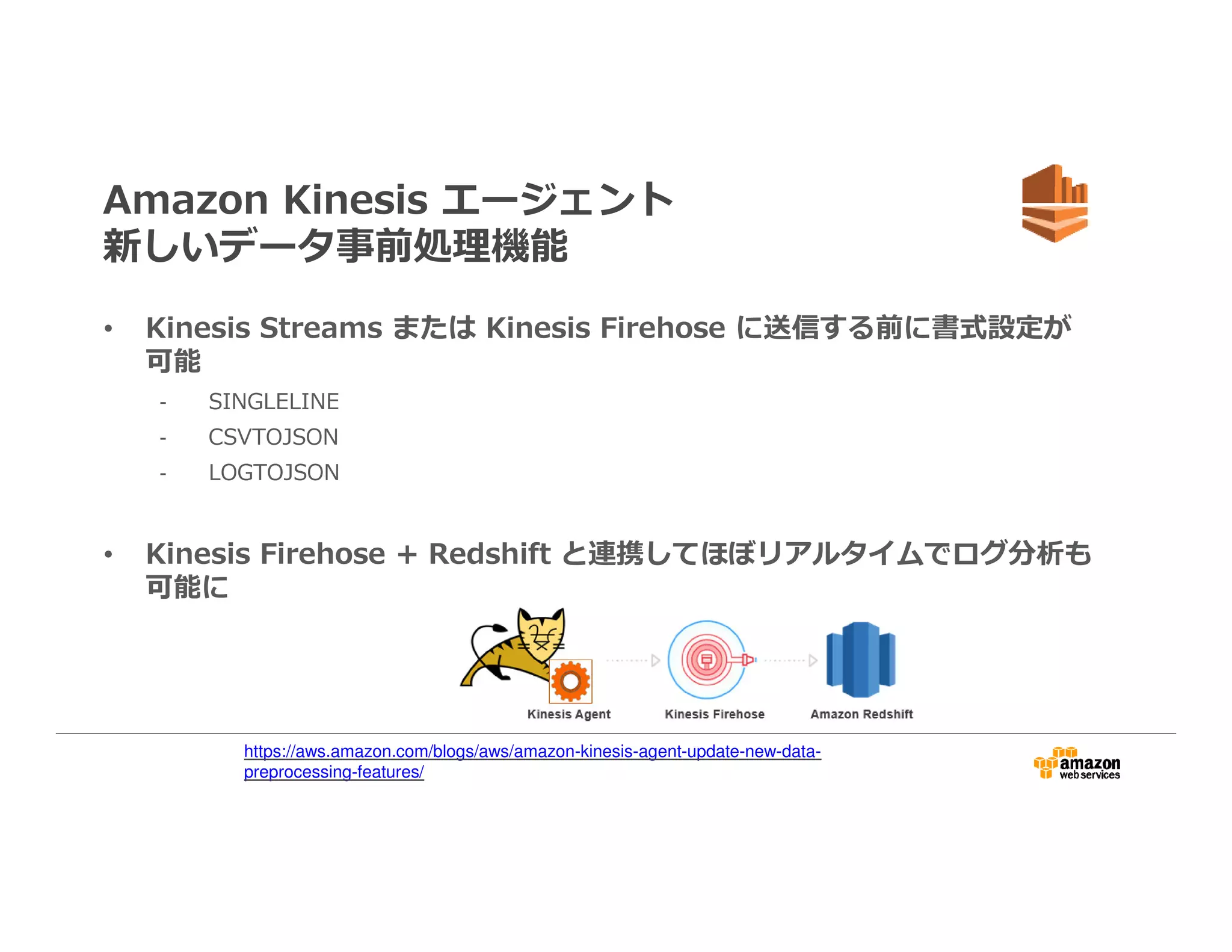 Amazon Kinesis エージェント
新しいデータ事前処理機能
• Kinesis Streams または Kinesis Firehose に送信する前に書式設定が
可能
- SINGLELINE
- CSVTOJSON
- LOGTOJSON
• Kinesis Firehose + Redshift と連携してほぼリアルタイムでログ分析も
可能に
https://aws.amazon.com/blogs/aws/amazon-kinesis-agent-update-new-data-
preprocessing-features/
 