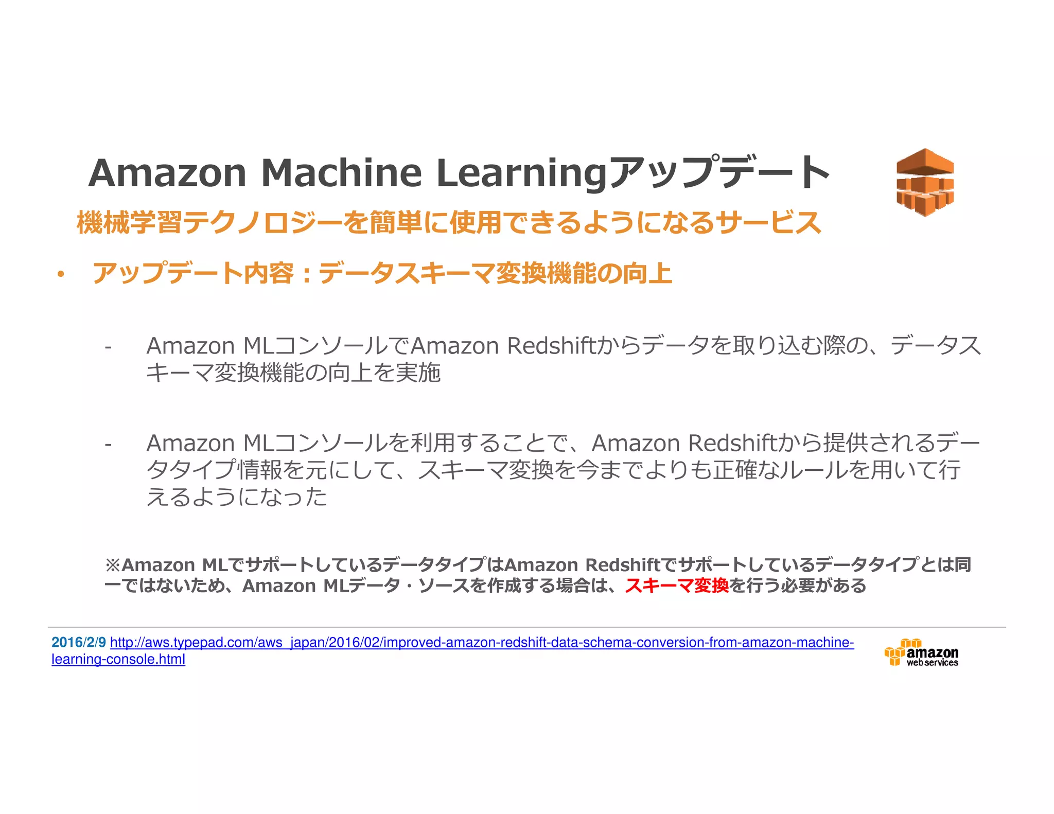 Amazon Machine Learningアップデート
• アップデート内容：データスキーマ変換機能の向上
- Amazon MLコンソールでAmazon Redshiftからデータを取り込む際の、データス
キーマ変換機能の向上を実施
- Amazon MLコンソールを利⽤することで、Amazon Redshiftから提供されるデー
タタイプ情報を元にして、スキーマ変換を今までよりも正確なルールを⽤いて⾏
えるようになった
※Amazon MLでサポートしているデータタイプはAmazon Redshiftでサポートしているデータタイプとは同
一ではないため、Amazon MLデータ・ソースを作成する場合は、スキーマ変換を⾏う必要がある
機械学習テクノロジーを簡単に使用できるようになるサービス
2016/2/9 http://aws.typepad.com/aws_japan/2016/02/improved-amazon-redshift-data-schema-conversion-from-amazon-machine-
learning-console.html
 