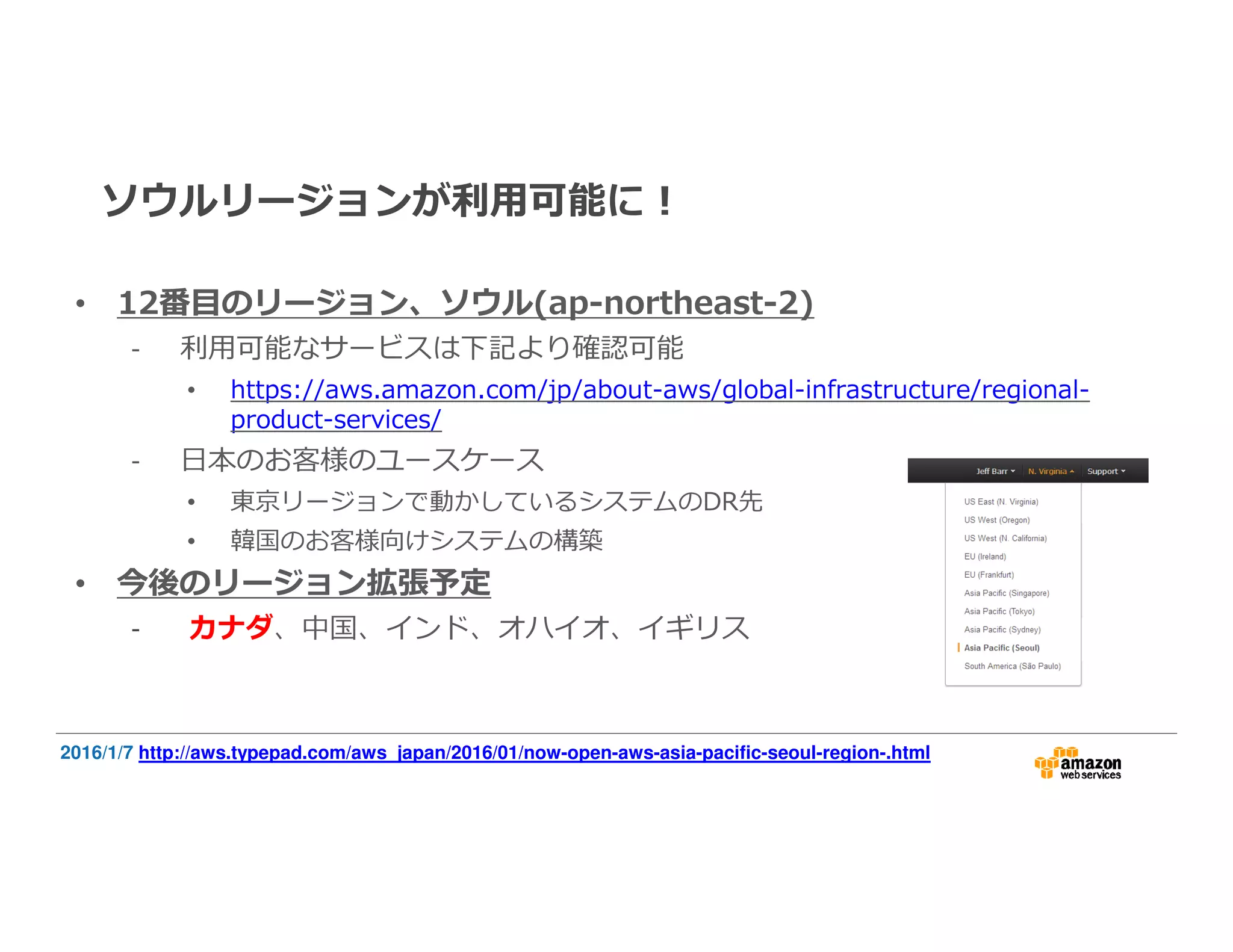ソウルリージョンが利⽤可能に！
• 12番目のリージョン、ソウル(ap-northeast-2)
- 利⽤可能なサービスは下記より確認可能
• https://aws.amazon.com/jp/about-aws/global-infrastructure/regional-
product-services/
- 日本のお客様のユースケース
• 東京リージョンで動かしているシステムのDR先
• 韓国のお客様向けシステムの構築
• 今後のリージョン拡張予定
- カナダ、中国、インド、オハイオ、イギリス
2016/1/7 http://aws.typepad.com/aws_japan/2016/01/now-open-aws-asia-pacific-seoul-region-.html
 