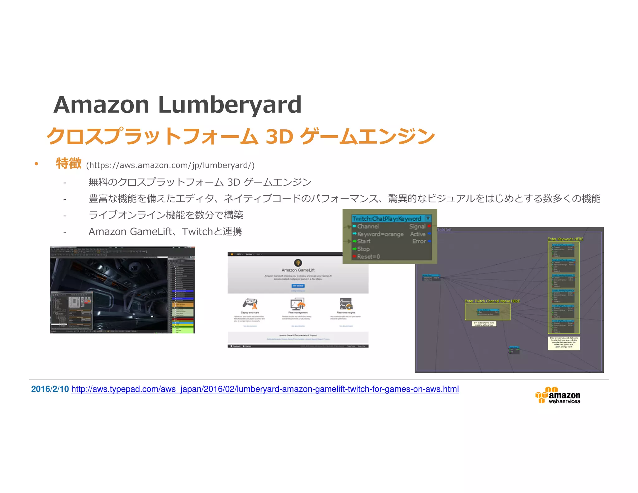 Amazon Lumberyard
• 特徴 (https://aws.amazon.com/jp/lumberyard/)
- 無料のクロスプラットフォーム 3D ゲームエンジン
- 豊富な機能を備えたエディタ、ネイティブコードのパフォーマンス、驚異的なビジュアルをはじめとする数多くの機能
- ライブオンライン機能を数分で構築
- Amazon GameLift、Twitchと連携
2016/2/10 http://aws.typepad.com/aws_japan/2016/02/lumberyard-amazon-gamelift-twitch-for-games-on-aws.html
クロスプラットフォーム 3D ゲームエンジン
 
