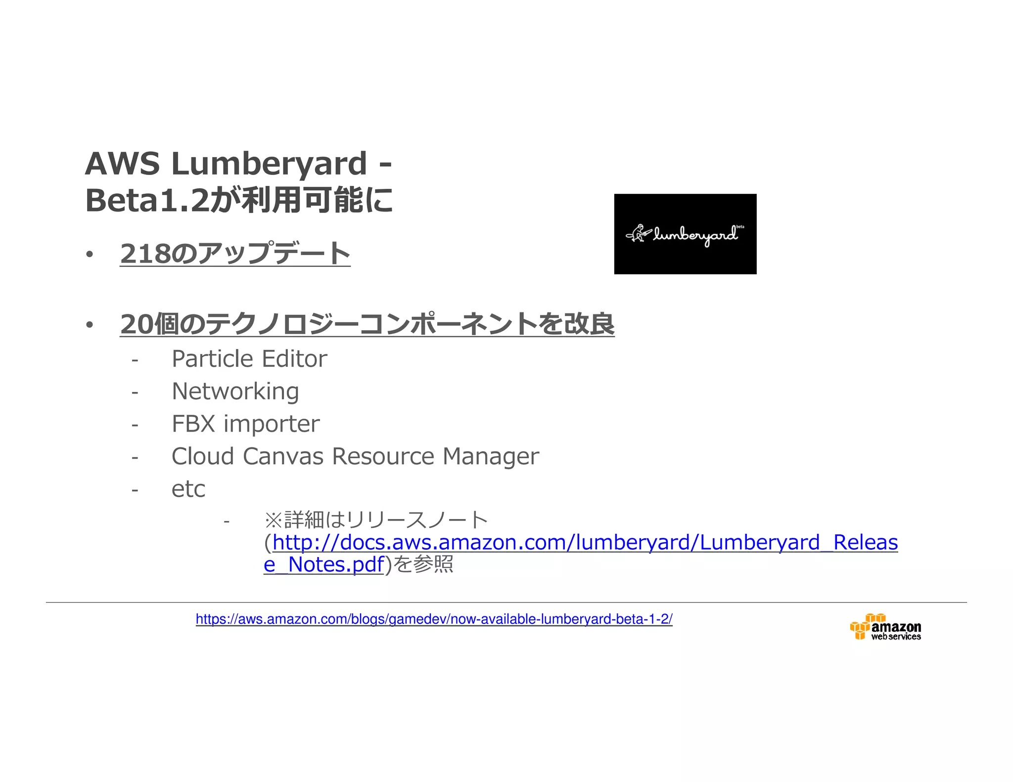 AWS Lumberyard -
Beta1.2が利⽤可能に
• 218のアップデート
• 20個のテクノロジーコンポーネントを改良
- Particle Editor
- Networking
- FBX importer
- Cloud Canvas Resource Manager
- etc
- ※詳細はリリースノート
(http://docs.aws.amazon.com/lumberyard/Lumberyard_Releas
e_Notes.pdf)を参照
https://aws.amazon.com/blogs/gamedev/now-available-lumberyard-beta-1-2/
 