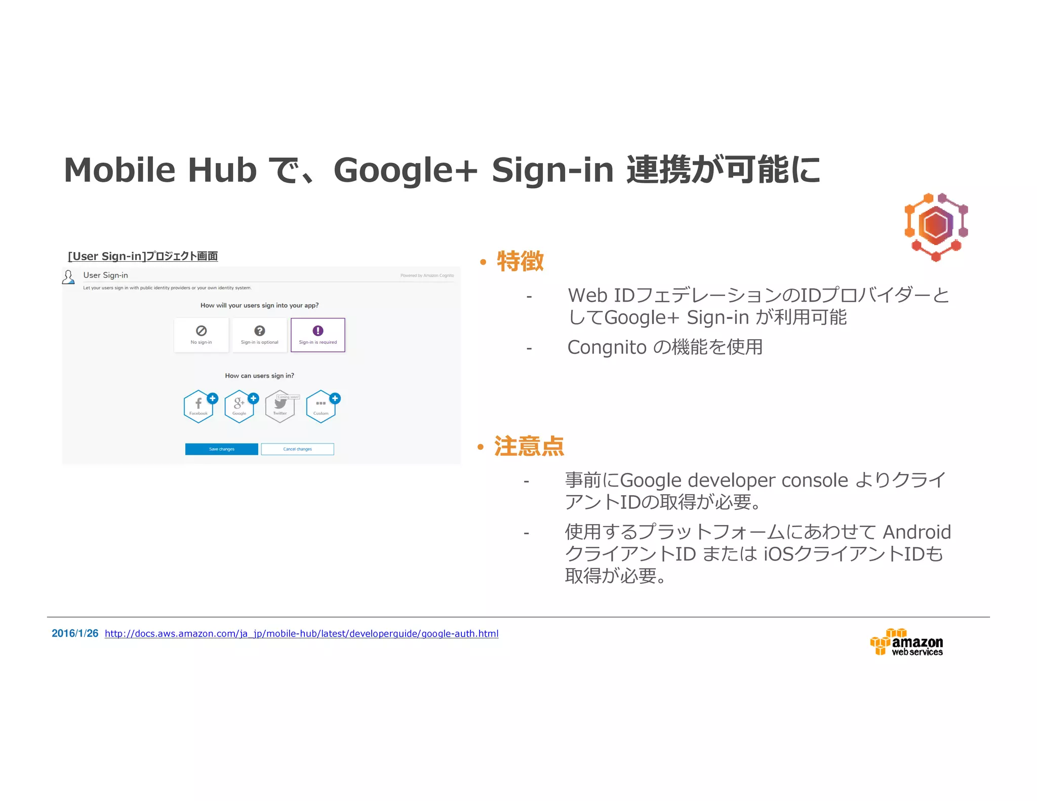 • 特徴
- Web IDフェデレーションのIDプロバイダーと
してGoogle+ Sign-in が利⽤可能
- Congnito の機能を使用
Mobile Hub で、Google+ Sign-in 連携が可能に
2016/1/26 http://docs.aws.amazon.com/ja_jp/mobile-hub/latest/developerguide/google-auth.html
• 注意点
- 事前にGoogle developer console よりクライ
アントIDの取得が必要。
- 使用するプラットフォームにあわせて Android
クライアントID または iOSクライアントIDも
取得が必要。
[User Sign-in]プロジェクト画面
 