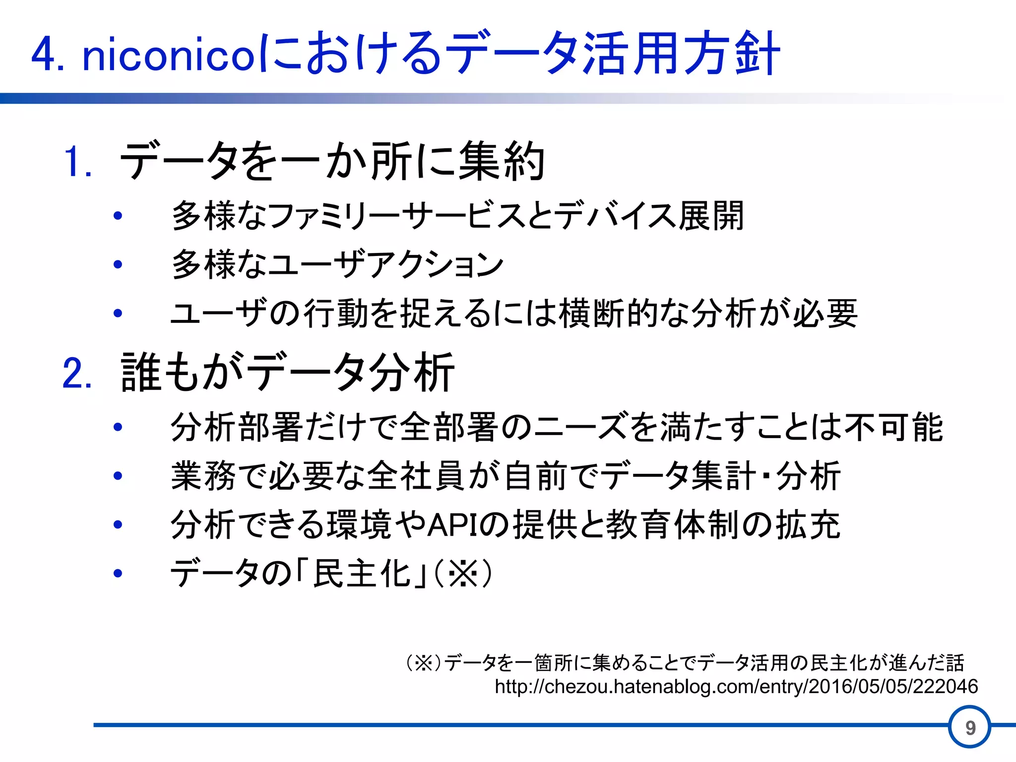 4. niconicoにおけるデータ活用方針
9
1. データを一か所に集約
• 多様なファミリーサービスとデバイス展開
• 多様なユーザアクション
• ユーザの行動を捉えるには横断的な分析が必要
2. 誰もがデータ分析
• 分析部署だけで全部署のニーズを満たすことは不可能
• 業務で必要な全社員が自前でデータ集計・分析
• 分析できる環境やAPIの提供と教育体制の拡充
• データの「民主化」（※）
（※）データを一箇所に集めることでデータ活用の民主化が進んだ話
http://chezou.hatenablog.com/entry/2016/05/05/222046
 