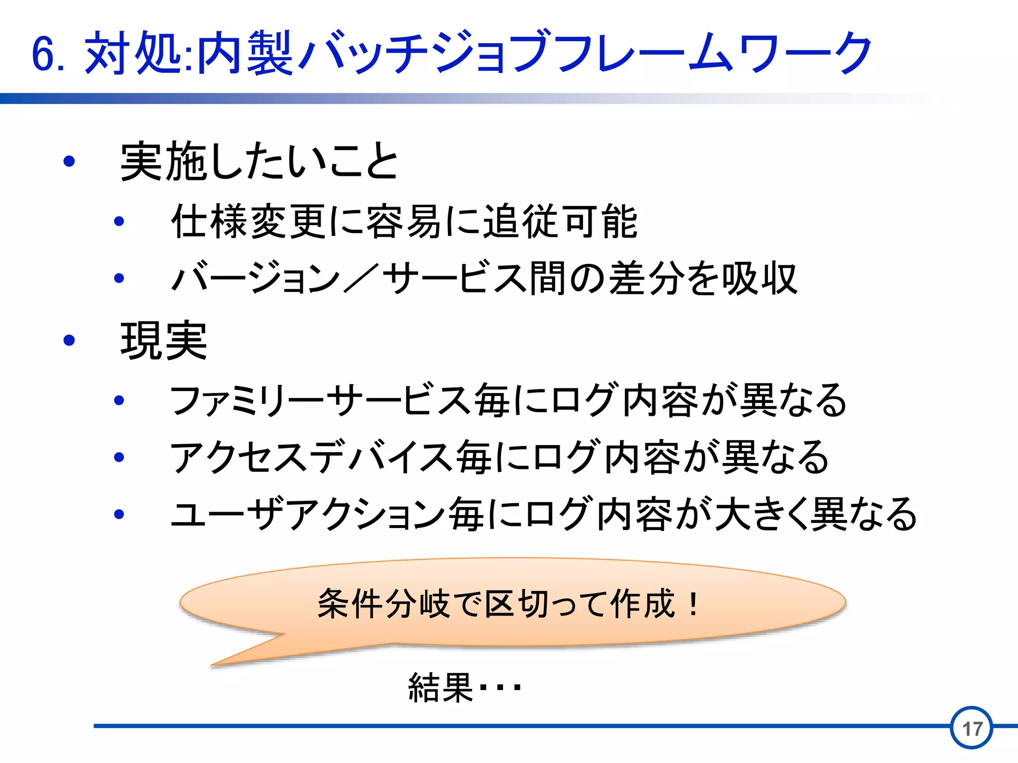 6. 対処:内製バッチジョブフレームワーク
17
• 実施したいこと
• 仕様変更に容易に追従可能
• バージョン／サービス間の差分を吸収
• 現実
• ファミリーサービス毎にログ内容が異なる
• アクセスデバイス毎にログ内容が異なる
• ユーザアクション毎にログ内容が大きく異なる
条件分岐で区切って作成！
結果・・・
 