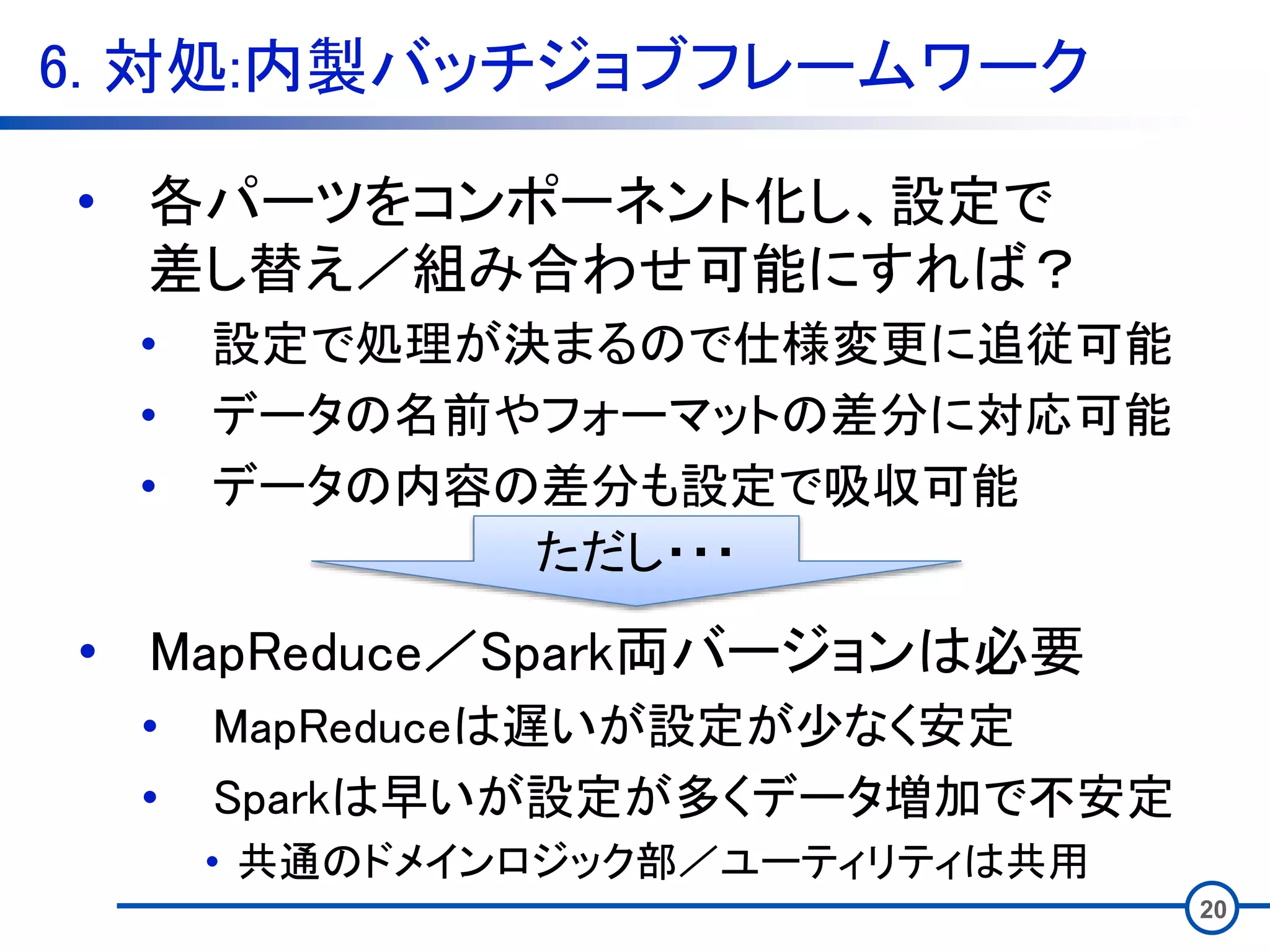 6. 対処:内製バッチジョブフレームワーク
20
• 各パーツをコンポーネント化し、設定で
差し替え／組み合わせ可能にすれば？
• 設定で処理が決まるので仕様変更に追従可能
• データの名前やフォーマットの差分に対応可能
• データの内容の差分も設定で吸収可能
• MapReduce／Spark両バージョンは必要
• MapReduceは遅いが設定が少なく安定
• Sparkは早いが設定が多くデータ増加で不安定
• 共通のドメインロジック部／ユーティリティは共用
ただし・・・
 