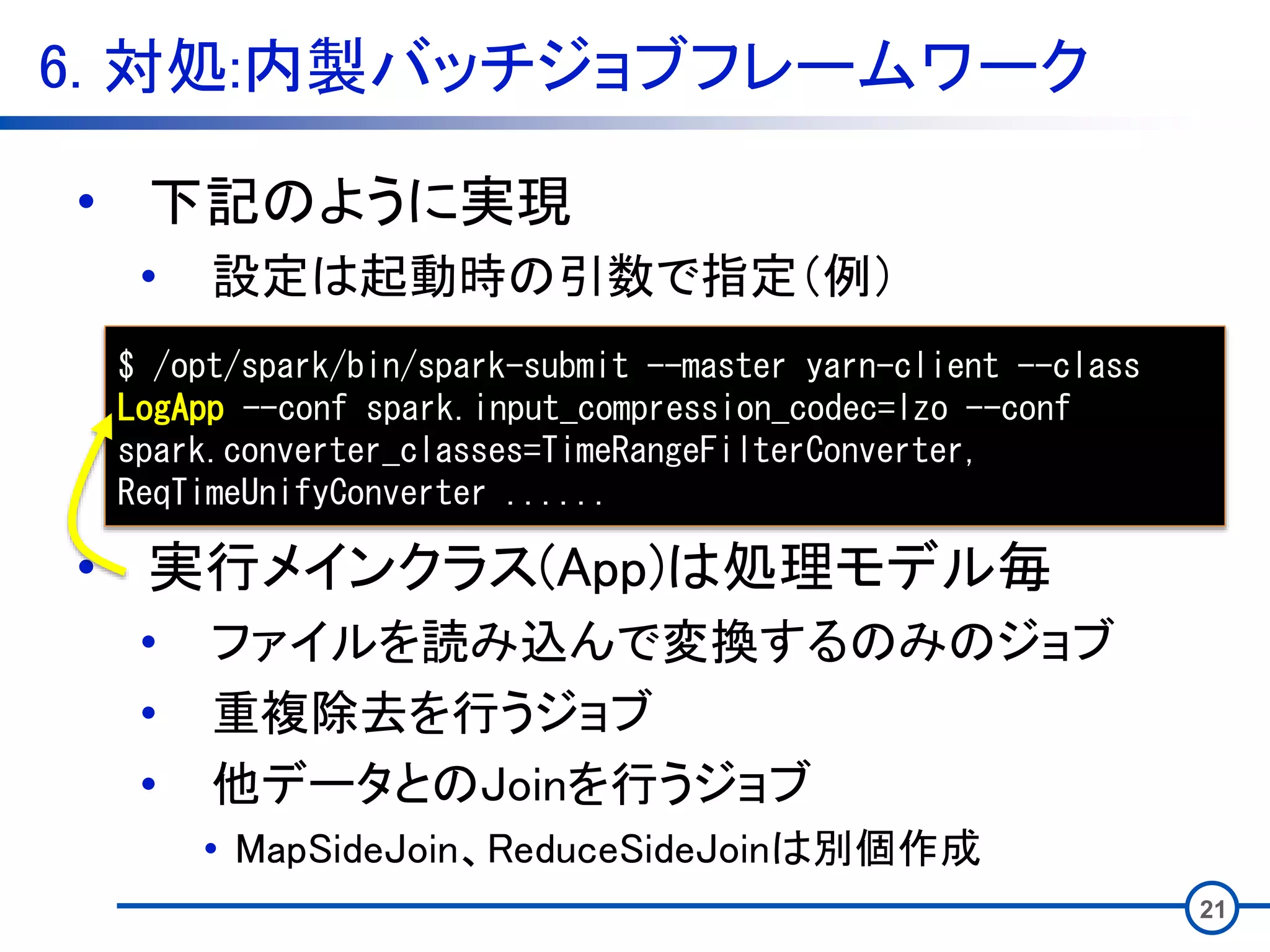 6. 対処:内製バッチジョブフレームワーク
21
• 下記のように実現
• 設定は起動時の引数で指定（例）
• 実行メインクラス(App)は処理モデル毎
• ファイルを読み込んで変換するのみのジョブ
• 重複除去を行うジョブ
• 他データとのJoinを行うジョブ
• MapSideJoin、ReduceSideJoinは別個作成
$ /opt/spark/bin/spark-submit --master yarn-client --class
LogApp --conf spark.input_compression_codec=lzo --conf
spark.converter_classes=TimeRangeFilterConverter,
ReqTimeUnifyConverter ......
 