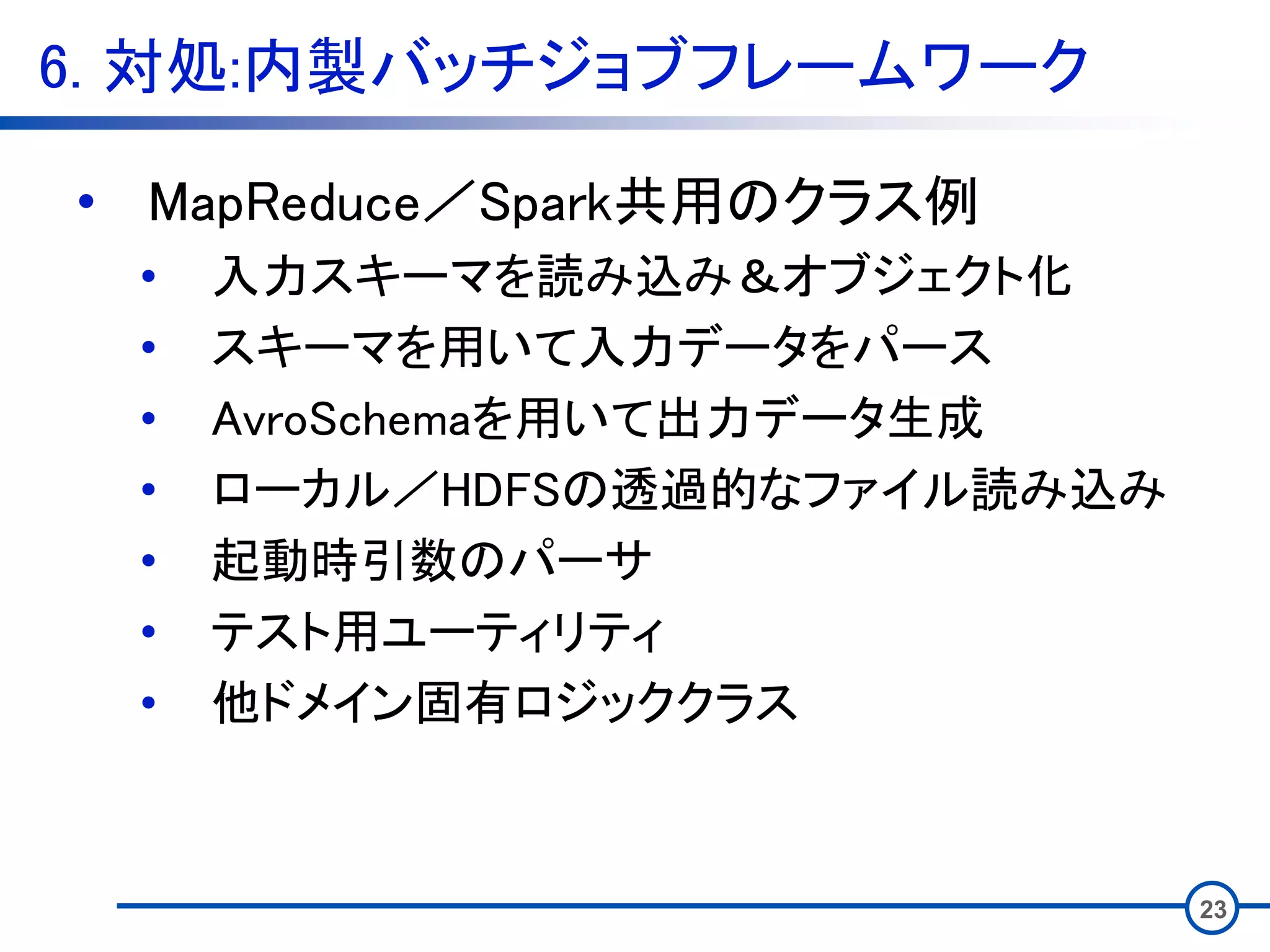 6. 対処:内製バッチジョブフレームワーク
23
• MapReduce／Spark共用のクラス例
• 入力スキーマを読み込み＆オブジェクト化
• スキーマを用いて入力データをパース
• AvroSchemaを用いて出力データ生成
• ローカル／HDFSの透過的なファイル読み込み
• 起動時引数のパーサ
• テスト用ユーティリティ
• 他ドメイン固有ロジッククラス
 