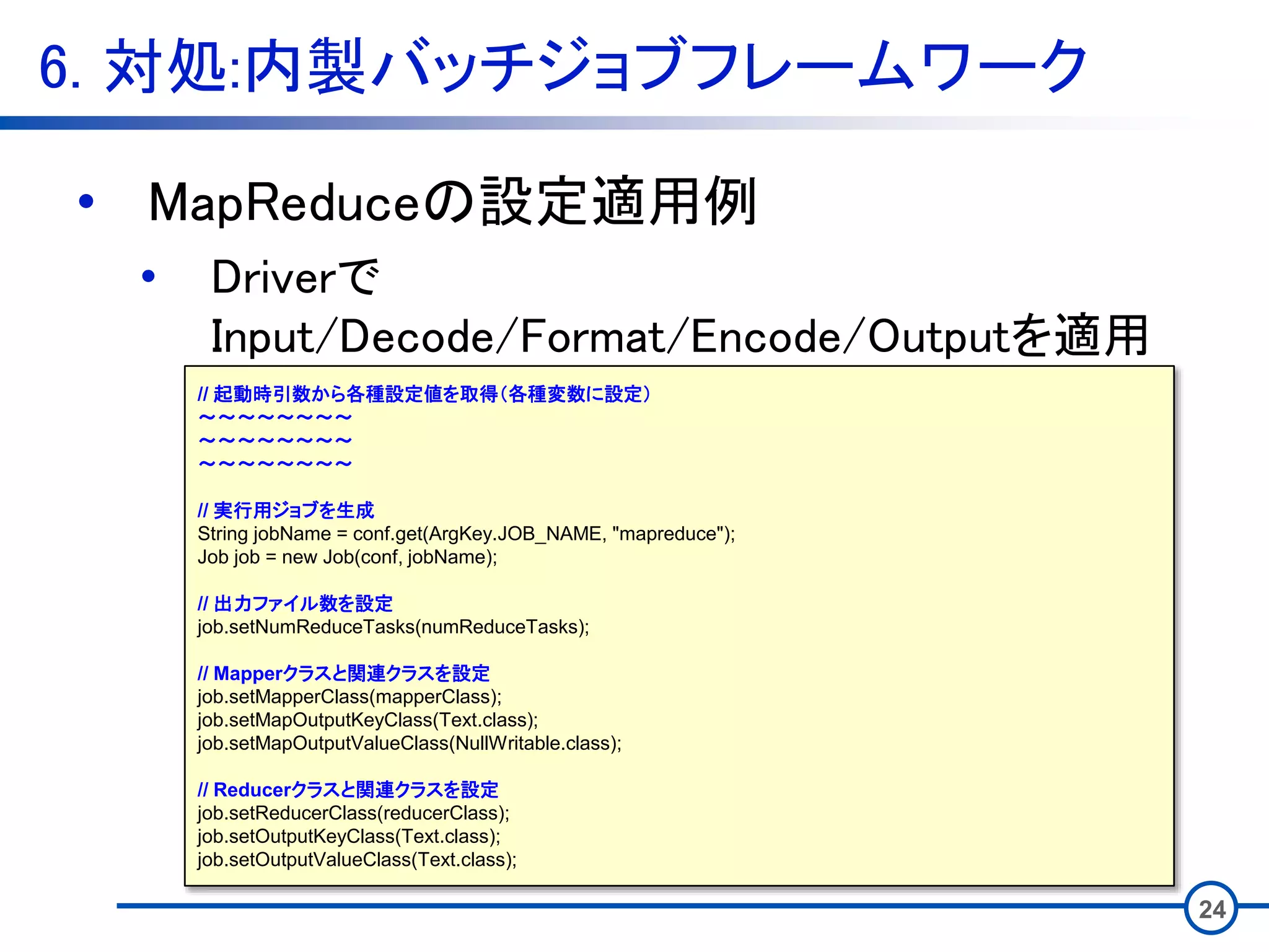 6. 対処:内製バッチジョブフレームワーク
24
• MapReduceの設定適用例
• Driverで
Input/Decode/Format/Encode/Outputを適用
// 起動時引数から各種設定値を取得（各種変数に設定）
～～～～～～～～
～～～～～～～～
～～～～～～～～
// 実行用ジョブを生成
String jobName = conf.get(ArgKey.JOB_NAME, "mapreduce");
Job job = new Job(conf, jobName);
// 出力ファイル数を設定
job.setNumReduceTasks(numReduceTasks);
// Mapperクラスと関連クラスを設定
job.setMapperClass(mapperClass);
job.setMapOutputKeyClass(Text.class);
job.setMapOutputValueClass(NullWritable.class);
// Reducerクラスと関連クラスを設定
job.setReducerClass(reducerClass);
job.setOutputKeyClass(Text.class);
job.setOutputValueClass(Text.class);
 