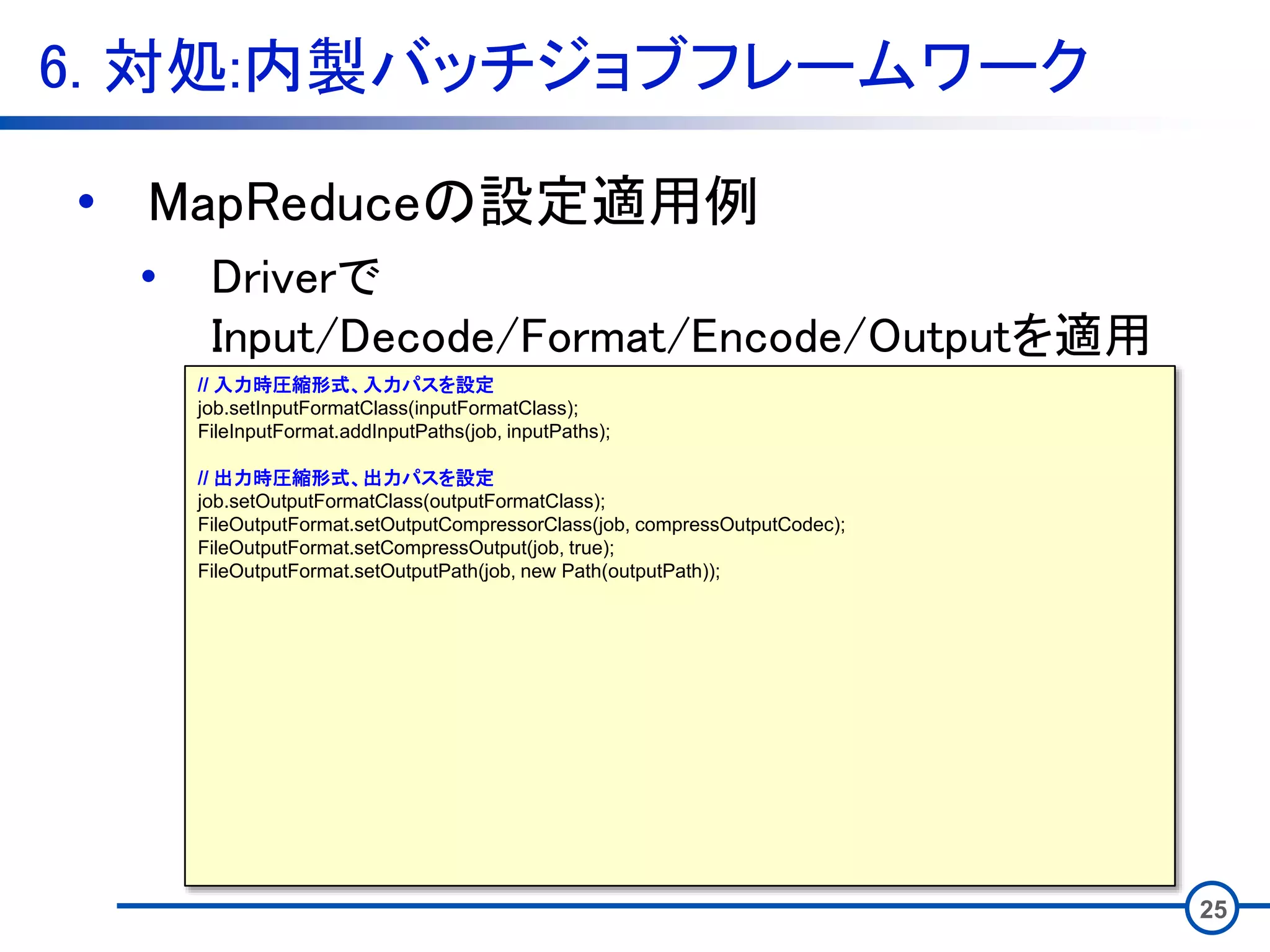 6. 対処:内製バッチジョブフレームワーク
25
• MapReduceの設定適用例
• Driverで
Input/Decode/Format/Encode/Outputを適用
// 入力時圧縮形式、入力パスを設定
job.setInputFormatClass(inputFormatClass);
FileInputFormat.addInputPaths(job, inputPaths);
// 出力時圧縮形式、出力パスを設定
job.setOutputFormatClass(outputFormatClass);
FileOutputFormat.setOutputCompressorClass(job, compressOutputCodec);
FileOutputFormat.setCompressOutput(job, true);
FileOutputFormat.setOutputPath(job, new Path(outputPath));
 