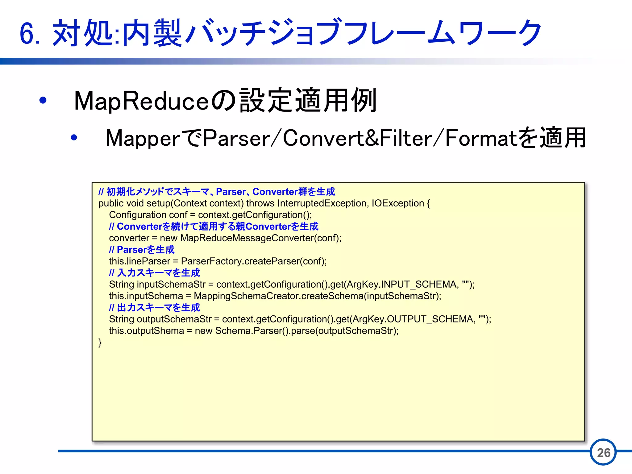 6. 対処:内製バッチジョブフレームワーク
26
• MapReduceの設定適用例
• MapperでParser/Convert&Filter/Formatを適用
// 初期化メソッドでスキーマ、Parser、Converter群を生成
public void setup(Context context) throws InterruptedException, IOException {
Configuration conf = context.getConfiguration();
// Converterを続けて適用する親Converterを生成
converter = new MapReduceMessageConverter(conf);
// Parserを生成
this.lineParser = ParserFactory.createParser(conf);
// 入力スキーマを生成
String inputSchemaStr = context.getConfiguration().get(ArgKey.INPUT_SCHEMA, "");
this.inputSchema = MappingSchemaCreator.createSchema(inputSchemaStr);
// 出力スキーマを生成
String outputSchemaStr = context.getConfiguration().get(ArgKey.OUTPUT_SCHEMA, "");
this.outputShema = new Schema.Parser().parse(outputSchemaStr);
}
 