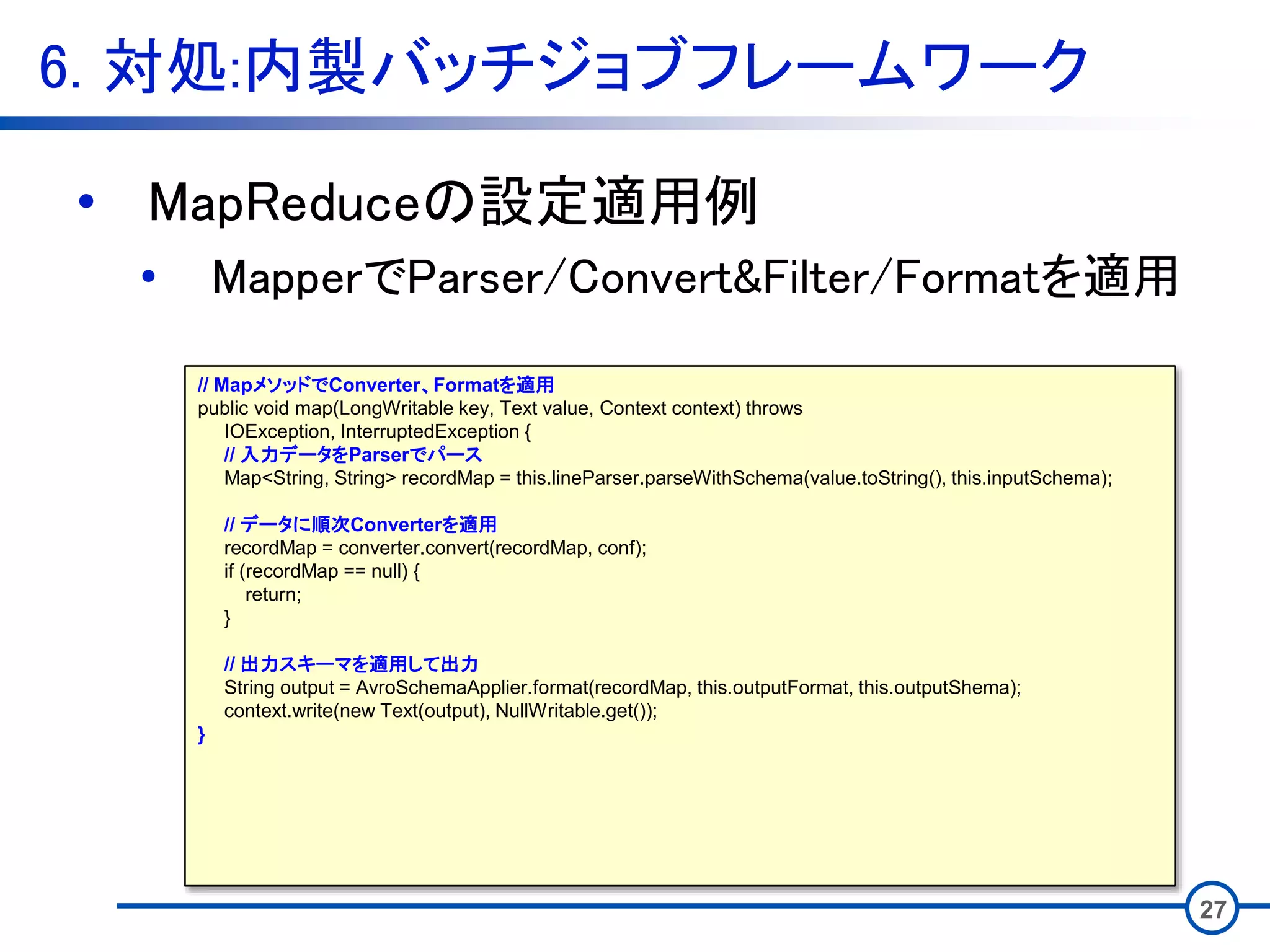 6. 対処:内製バッチジョブフレームワーク
27
• MapReduceの設定適用例
• MapperでParser/Convert&Filter/Formatを適用
// MapメソッドでConverter、Formatを適用
public void map(LongWritable key, Text value, Context context) throws
IOException, InterruptedException {
// 入力データをParserでパース
Map<String, String> recordMap = this.lineParser.parseWithSchema(value.toString(), this.inputSchema);
// データに順次Converterを適用
recordMap = converter.convert(recordMap, conf);
if (recordMap == null) {
return;
}
// 出力スキーマを適用して出力
String output = AvroSchemaApplier.format(recordMap, this.outputFormat, this.outputShema);
context.write(new Text(output), NullWritable.get());
}
 
