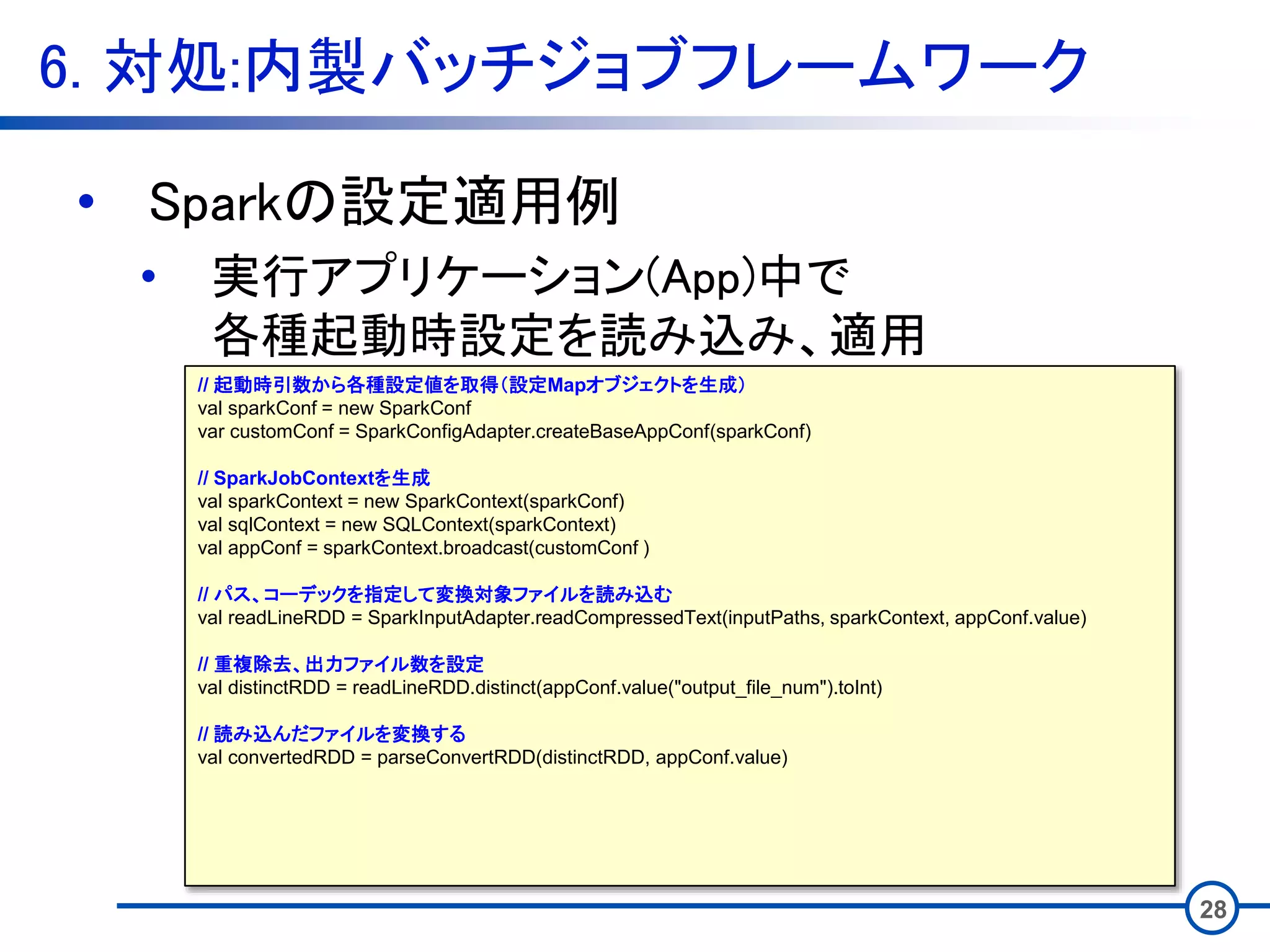 6. 対処:内製バッチジョブフレームワーク
28
• Sparkの設定適用例
• 実行アプリケーション(App)中で
各種起動時設定を読み込み、適用
// 起動時引数から各種設定値を取得（設定Mapオブジェクトを生成）
val sparkConf = new SparkConf
var customConf = SparkConfigAdapter.createBaseAppConf(sparkConf)
// SparkJobContextを生成
val sparkContext = new SparkContext(sparkConf)
val sqlContext = new SQLContext(sparkContext)
val appConf = sparkContext.broadcast(customConf )
// パス、コーデックを指定して変換対象ファイルを読み込む
val readLineRDD = SparkInputAdapter.readCompressedText(inputPaths, sparkContext, appConf.value)
// 重複除去、出力ファイル数を設定
val distinctRDD = readLineRDD.distinct(appConf.value("output_file_num").toInt)
// 読み込んだファイルを変換する
val convertedRDD = parseConvertRDD(distinctRDD, appConf.value)
 