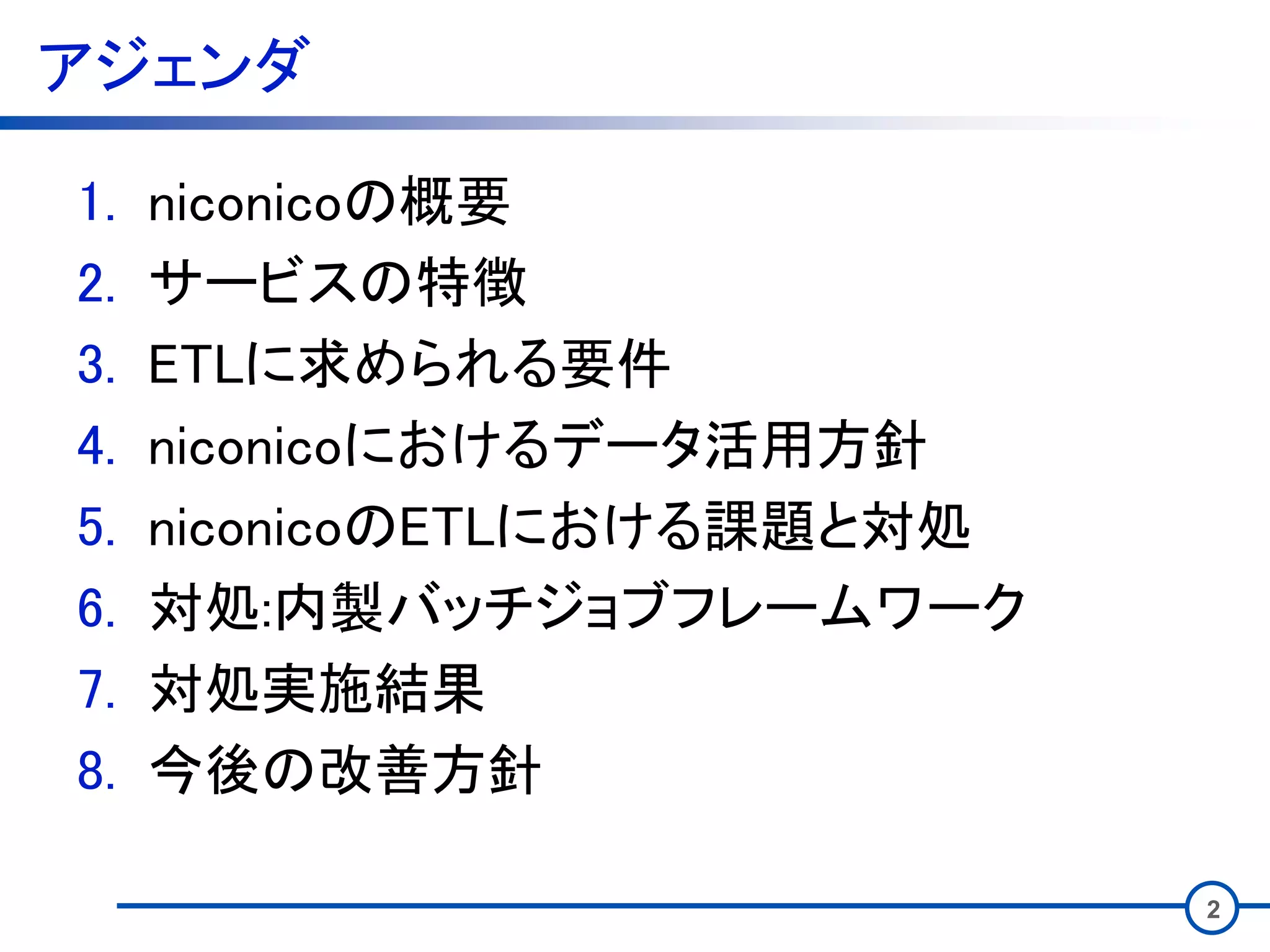 アジェンダ
1. niconicoの概要
2. サービスの特徴
3. ETLに求められる要件
4. niconicoにおけるデータ活用方針
5. niconicoのETLにおける課題と対処
6. 対処:内製バッチジョブフレームワーク
7. 対処実施結果
8. 今後の改善方針
2
 