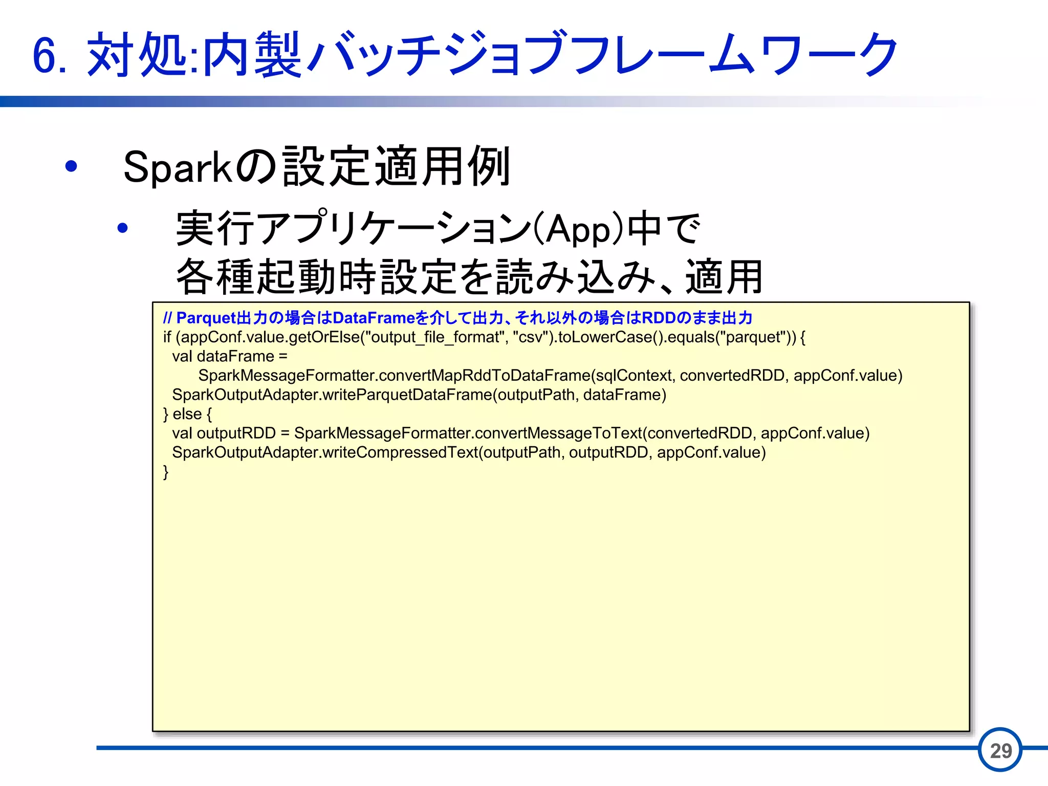 6. 対処:内製バッチジョブフレームワーク
29
• Sparkの設定適用例
• 実行アプリケーション(App)中で
各種起動時設定を読み込み、適用
// Parquet出力の場合はDataFrameを介して出力、それ以外の場合はRDDのまま出力
if (appConf.value.getOrElse("output_file_format", "csv").toLowerCase().equals("parquet")) {
val dataFrame =
SparkMessageFormatter.convertMapRddToDataFrame(sqlContext, convertedRDD, appConf.value)
SparkOutputAdapter.writeParquetDataFrame(outputPath, dataFrame)
} else {
val outputRDD = SparkMessageFormatter.convertMessageToText(convertedRDD, appConf.value)
SparkOutputAdapter.writeCompressedText(outputPath, outputRDD, appConf.value)
}
 