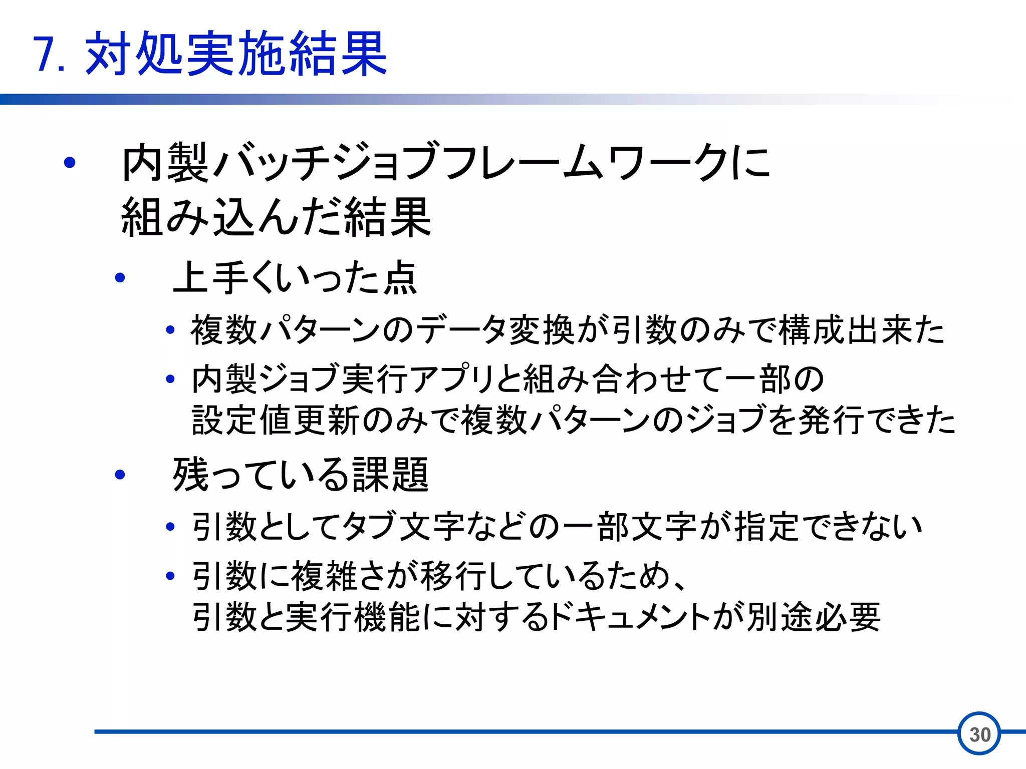 7. 対処実施結果
30
• 内製バッチジョブフレームワークに
組み込んだ結果
• 上手くいった点
• 複数パターンのデータ変換が引数のみで構成出来た
• 内製ジョブ実行アプリと組み合わせて一部の
設定値更新のみで複数パターンのジョブを発行できた
• 残っている課題
• 引数としてタブ文字などの一部文字が指定できない
• 引数に複雑さが移行しているため、
引数と実行機能に対するドキュメントが別途必要
 