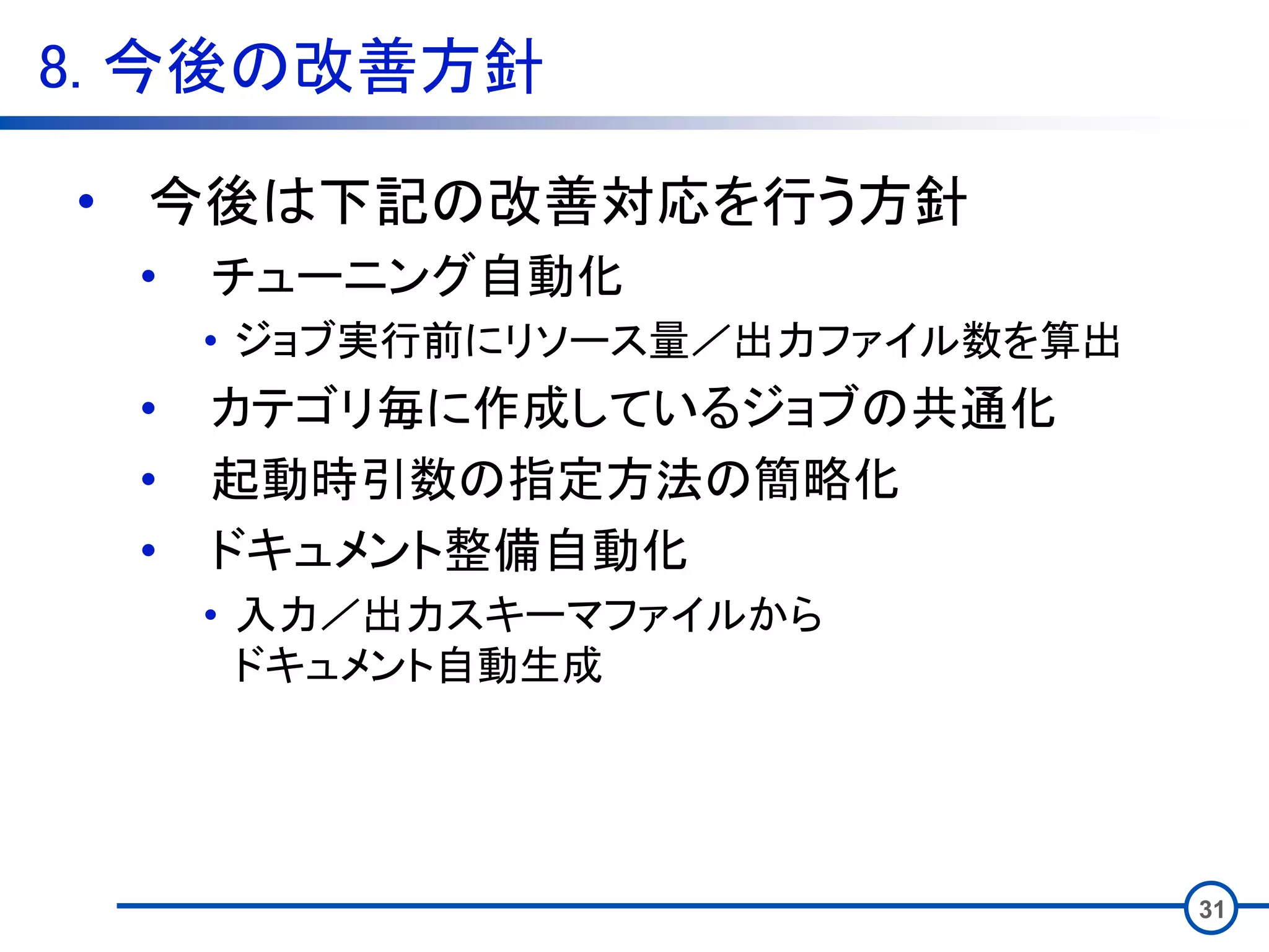 8. 今後の改善方針
31
• 今後は下記の改善対応を行う方針
• チューニング自動化
• ジョブ実行前にリソース量／出力ファイル数を算出
• カテゴリ毎に作成しているジョブの共通化
• 起動時引数の指定方法の簡略化
• ドキュメント整備自動化
• 入力／出力スキーマファイルから
ドキュメント自動生成
 