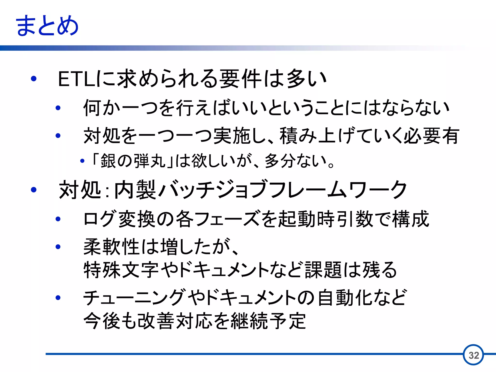 まとめ
32
• ETLに求められる要件は多い
• 何か一つを行えばいいということにはならない
• 対処を一つ一つ実施し、積み上げていく必要有
• 「銀の弾丸」は欲しいが、多分ない。
• 対処：内製バッチジョブフレームワーク
• ログ変換の各フェーズを起動時引数で構成
• 柔軟性は増したが、
特殊文字やドキュメントなど課題は残る
• チューニングやドキュメントの自動化など
今後も改善対応を継続予定
 