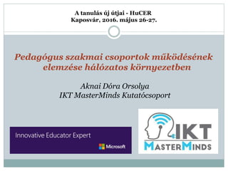 Pedagógus szakmai csoportok működésének
elemzése hálózatos környezetben
A tanulás új útjai - HuCER
Kaposvár, 2016. május 26-27.
Aknai Dóra Orsolya
IKT MasterMinds Kutatócsoport
 