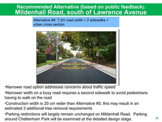 36
Alternative #6: 7.2m road width + 2 sidewalks +
urban cross section
•Narrower road option addresses concerns about traffic speed
•Narrower width on a busy road requires a second sidewalk to avoid pedestrians
having to walk on the road
•Construction width is 20 cm wider than Alternative #5; this may result in an
estimated 3 additional tree removal requirements
•Parking restrictions will largely remain unchanged on Mildenhall Road. Parking
around Cheltenham Park will be examined at the detailed design stage.
Recommended Alternative (based on public feedback):
Mildenhall Road, south of Lawrence Avenue
 