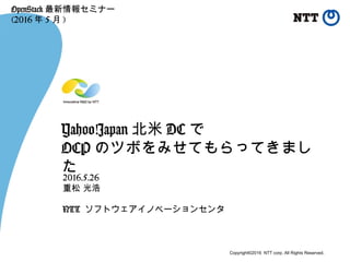 Copyright©2016 NTT corp. All Rights Reserved.
Yahoo!Japan 北米 DC で
OCP のツボをみせてもらってきまし
た
2016.5.26
重松 光浩
NTT ソフトウェアイノベーションセンタ
OpenStack 最新情報セミナー
(2016 年 5 月 )
 