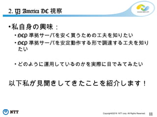 11Copyright©2016 NTT corp. All Rights Reserved.
•私自身の興味：
• OCP 準拠サーバを安く買うための工夫を知りたい
• OCP 準拠サーバを安定動作する形で調達する工夫を知り
たい
• どのように運用しているのかを実際に目でみてみたい
以下私が見聞きしてきたことを紹介します！
2. YJ America DC 視察
 