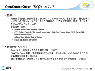 12Copyright©2016 NTT corp. All Rights Reserved.
• 概要：
• Facebook が提唱し 2011 年発足． DC テクノロジーのオープン化を目指す．最も効率の
いいサーバ / ストレージ / データセンタ等のハードウェアを設定，提供していくた
めのエンジニアコミュニティ．
• 参加団体 ( 抜粋 )
• Facebook, Google, Apple, Microsoft, Rackspace,
• CTC, Ericsson, Canonical, Cisco, cumulus, Huawei, HPE, IBM, Intel, Juniper, Lenovo, NEC, Nokia, QCT,
Penguin, samsung, wiwynn,
• Goldman Sachs, Fidelity, Bank of America,
• AT&T, EE, Equinix, SK Telecom,
• 最近のトピック：
• Google 加入． 48V ラックの設計書を公開． (2016.3)
• OCP Telco Project 始動 . 通信事業者のニーズをサポートするための OCP のエコシス
テム構築を目指す． (2016.3)
• CTC が NTT データ先端，村田製作所と日本仕様の OCP ラックを開発． (2016.3)
OpenComputeProject (OCP) とは？
 